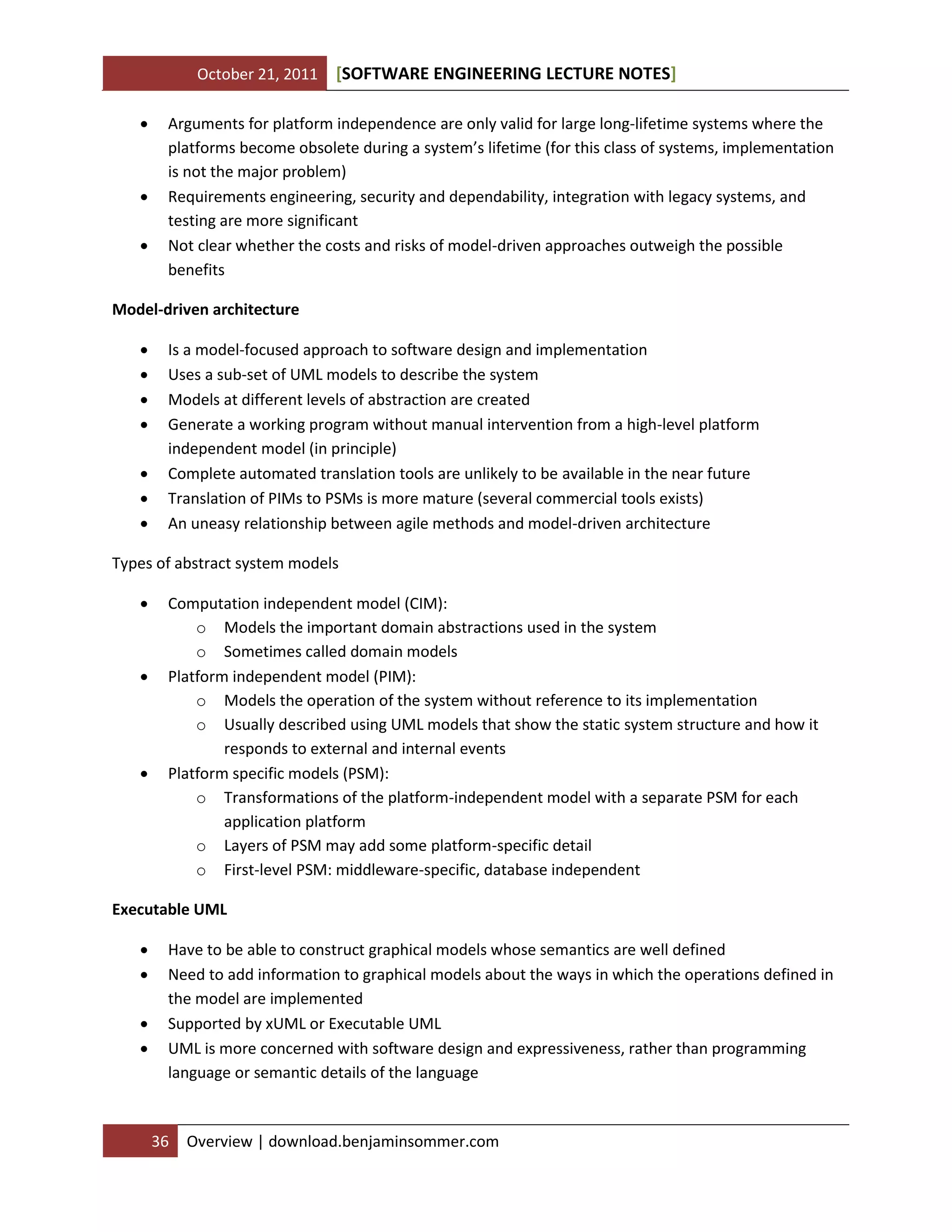 October 21, 2011 SOFTWARE ENGINEERING LECTURE NOTES[ ]
36 Overview | download.benjaminsommer.com
 Arguments for platform independence are only valid for large long-lifetime systems where the
platforms become obsolete during a system’s lifetime (for this class of systems, implementation
is not the major problem)
 Requirements engineering, security and dependability, integration with legacy systems, and
testing are more significant
 Not clear whether the costs and risks of model-driven approaches outweigh the possible
benefits
Model-driven architecture
 Is a model-focused approach to software design and implementation
 Uses a sub-set of UML models to describe the system
 Models at different levels of abstraction are created
 Generate a working program without manual intervention from a high-level platform
independent model (in principle)
 Complete automated translation tools are unlikely to be available in the near future
 Translation of PIMs to PSMs is more mature (several commercial tools exists)
 An uneasy relationship between agile methods and model-driven architecture
Types of abstract system models
 Computation independent model (CIM):
o Models the important domain abstractions used in the system
o Sometimes called domain models
 Platform independent model (PIM):
o Models the operation of the system without reference to its implementation
o Usually described using UML models that show the static system structure and how it
responds to external and internal events
 Platform specific models (PSM):
o Transformations of the platform-independent model with a separate PSM for each
application platform
o Layers of PSM may add some platform-specific detail
o First-level PSM: middleware-specific, database independent
Executable UML
 Have to be able to construct graphical models whose semantics are well defined
 Need to add information to graphical models about the ways in which the operations defined in
the model are implemented
 Supported by xUML or Executable UML
 UML is more concerned with software design and expressiveness, rather than programming
language or semantic details of the language
 