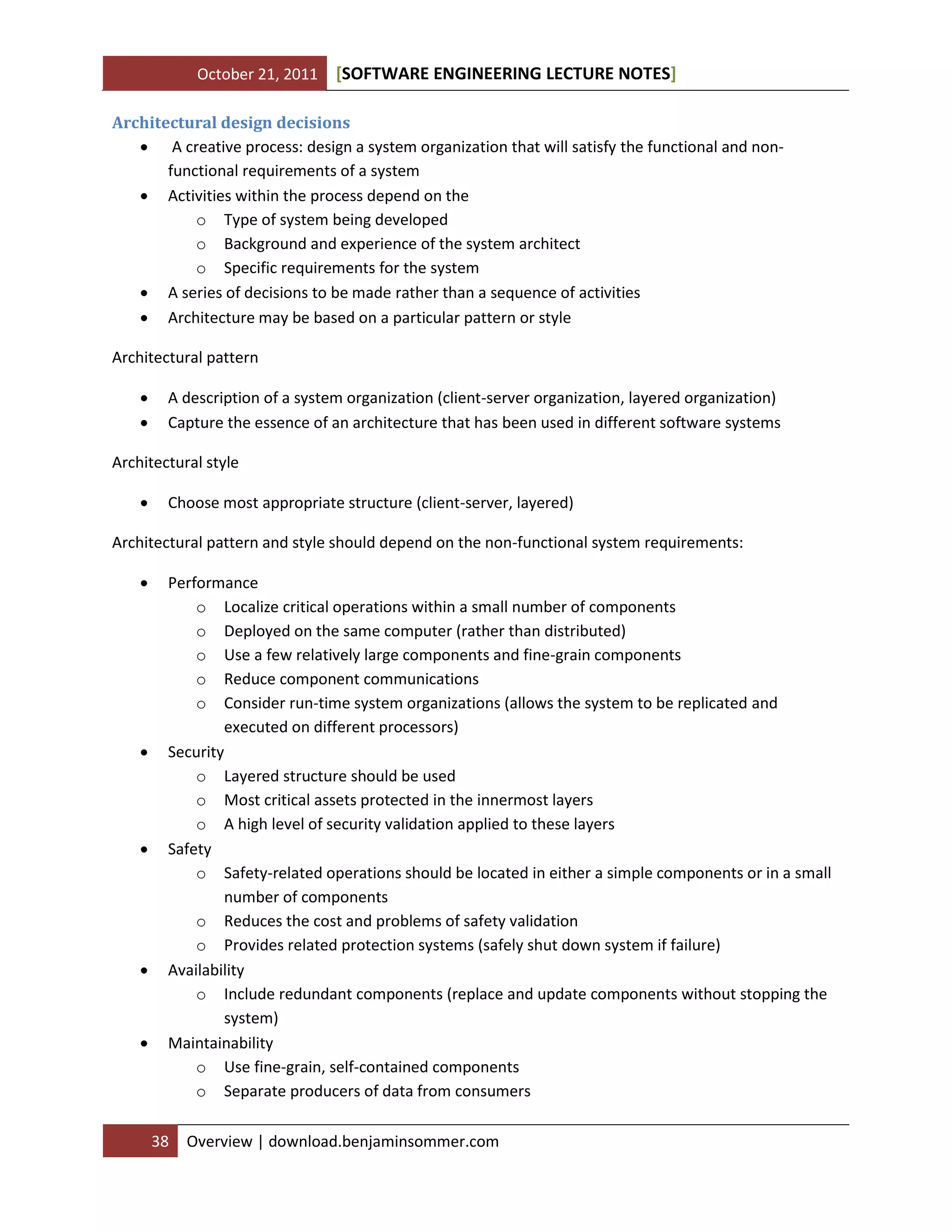 October 21, 2011 SOFTWARE ENGINEERING LECTURE NOTES[ ]
38 Overview | download.benjaminsommer.com
Architectural design decisions
 A creative process: design a system organization that will satisfy the functional and non-
functional requirements of a system
 Activities within the process depend on the
o Type of system being developed
o Background and experience of the system architect
o Specific requirements for the system
 A series of decisions to be made rather than a sequence of activities
 Architecture may be based on a particular pattern or style
Architectural pattern
 A description of a system organization (client-server organization, layered organization)
 Capture the essence of an architecture that has been used in different software systems
Architectural style
 Choose most appropriate structure (client-server, layered)
Architectural pattern and style should depend on the non-functional system requirements:
 Performance
o Localize critical operations within a small number of components
o Deployed on the same computer (rather than distributed)
o Use a few relatively large components and fine-grain components
o Reduce component communications
o Consider run-time system organizations (allows the system to be replicated and
executed on different processors)
 Security
o Layered structure should be used
o Most critical assets protected in the innermost layers
o A high level of security validation applied to these layers
 Safety
o Safety-related operations should be located in either a simple components or in a small
number of components
o Reduces the cost and problems of safety validation
o Provides related protection systems (safely shut down system if failure)
 Availability
o Include redundant components (replace and update components without stopping the
system)
 Maintainability
o Use fine-grain, self-contained components
o Separate producers of data from consumers
 