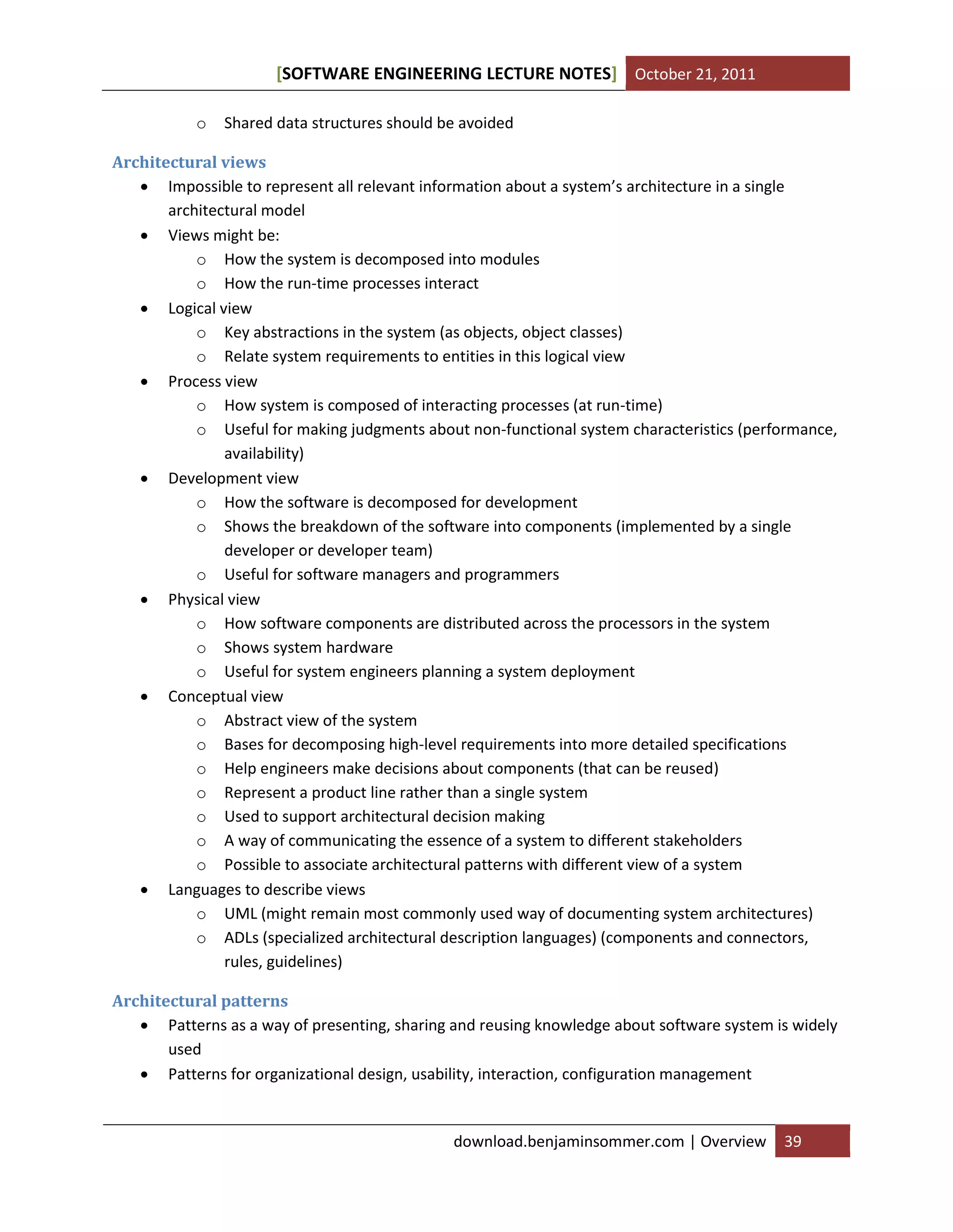 SOFTWARE ENGINEERING LECTURE NOTES[ ] October 21, 2011
download.benjaminsommer.com | Overview 39
o Shared data structures should be avoided
Architectural views
 Impossible to represent all relevant information about a system’s architecture in a single
architectural model
 Views might be:
o How the system is decomposed into modules
o How the run-time processes interact
 Logical view
o Key abstractions in the system (as objects, object classes)
o Relate system requirements to entities in this logical view
 Process view
o How system is composed of interacting processes (at run-time)
o Useful for making judgments about non-functional system characteristics (performance,
availability)
 Development view
o How the software is decomposed for development
o Shows the breakdown of the software into components (implemented by a single
developer or developer team)
o Useful for software managers and programmers
 Physical view
o How software components are distributed across the processors in the system
o Shows system hardware
o Useful for system engineers planning a system deployment
 Conceptual view
o Abstract view of the system
o Bases for decomposing high-level requirements into more detailed specifications
o Help engineers make decisions about components (that can be reused)
o Represent a product line rather than a single system
o Used to support architectural decision making
o A way of communicating the essence of a system to different stakeholders
o Possible to associate architectural patterns with different view of a system
 Languages to describe views
o UML (might remain most commonly used way of documenting system architectures)
o ADLs (specialized architectural description languages) (components and connectors,
rules, guidelines)
Architectural patterns
 Patterns as a way of presenting, sharing and reusing knowledge about software system is widely
used
 Patterns for organizational design, usability, interaction, configuration management
 