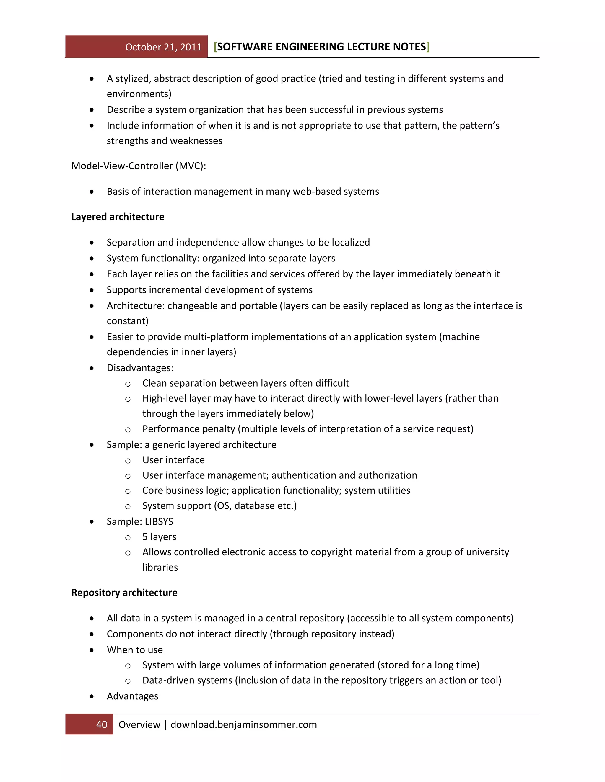 October 21, 2011 SOFTWARE ENGINEERING LECTURE NOTES[ ]
40 Overview | download.benjaminsommer.com
 A stylized, abstract description of good practice (tried and testing in different systems and
environments)
 Describe a system organization that has been successful in previous systems
 Include information of when it is and is not appropriate to use that pattern, the pattern’s
strengths and weaknesses
Model-View-Controller (MVC):
 Basis of interaction management in many web-based systems
Layered architecture
 Separation and independence allow changes to be localized
 System functionality: organized into separate layers
 Each layer relies on the facilities and services offered by the layer immediately beneath it
 Supports incremental development of systems
 Architecture: changeable and portable (layers can be easily replaced as long as the interface is
constant)
 Easier to provide multi-platform implementations of an application system (machine
dependencies in inner layers)
 Disadvantages:
o Clean separation between layers often difficult
o High-level layer may have to interact directly with lower-level layers (rather than
through the layers immediately below)
o Performance penalty (multiple levels of interpretation of a service request)
 Sample: a generic layered architecture
o User interface
o User interface management; authentication and authorization
o Core business logic; application functionality; system utilities
o System support (OS, database etc.)
 Sample: LIBSYS
o 5 layers
o Allows controlled electronic access to copyright material from a group of university
libraries
Repository architecture
 All data in a system is managed in a central repository (accessible to all system components)
 Components do not interact directly (through repository instead)
 When to use
o System with large volumes of information generated (stored for a long time)
o Data-driven systems (inclusion of data in the repository triggers an action or tool)
 Advantages
 