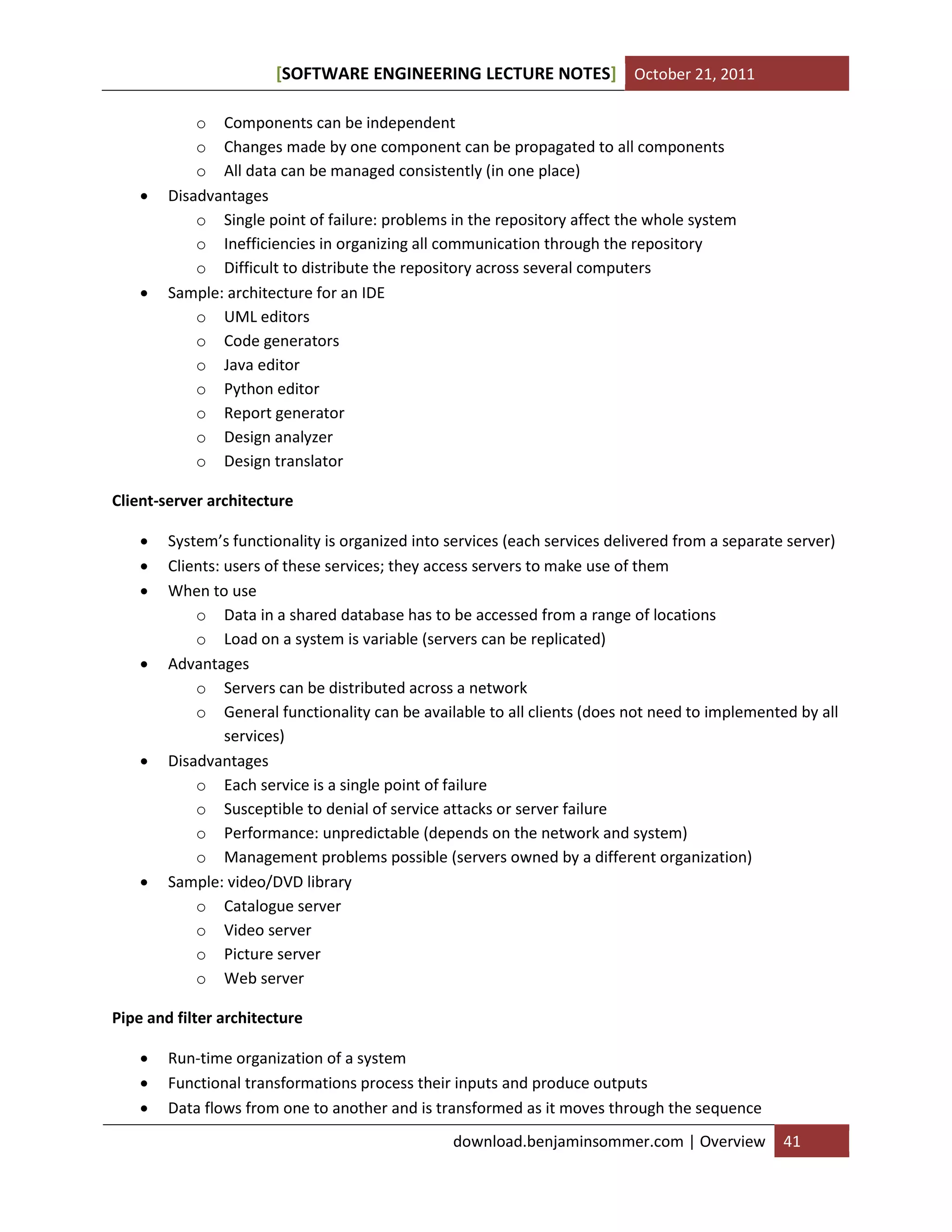 SOFTWARE ENGINEERING LECTURE NOTES[ ] October 21, 2011
download.benjaminsommer.com | Overview 41
o Components can be independent
o Changes made by one component can be propagated to all components
o All data can be managed consistently (in one place)
 Disadvantages
o Single point of failure: problems in the repository affect the whole system
o Inefficiencies in organizing all communication through the repository
o Difficult to distribute the repository across several computers
 Sample: architecture for an IDE
o UML editors
o Code generators
o Java editor
o Python editor
o Report generator
o Design analyzer
o Design translator
Client-server architecture
 System’s functionality is organized into services (each services delivered from a separate server)
 Clients: users of these services; they access servers to make use of them
 When to use
o Data in a shared database has to be accessed from a range of locations
o Load on a system is variable (servers can be replicated)
 Advantages
o Servers can be distributed across a network
o General functionality can be available to all clients (does not need to implemented by all
services)
 Disadvantages
o Each service is a single point of failure
o Susceptible to denial of service attacks or server failure
o Performance: unpredictable (depends on the network and system)
o Management problems possible (servers owned by a different organization)
 Sample: video/DVD library
o Catalogue server
o Video server
o Picture server
o Web server
Pipe and filter architecture
 Run-time organization of a system
 Functional transformations process their inputs and produce outputs
 Data flows from one to another and is transformed as it moves through the sequence
 