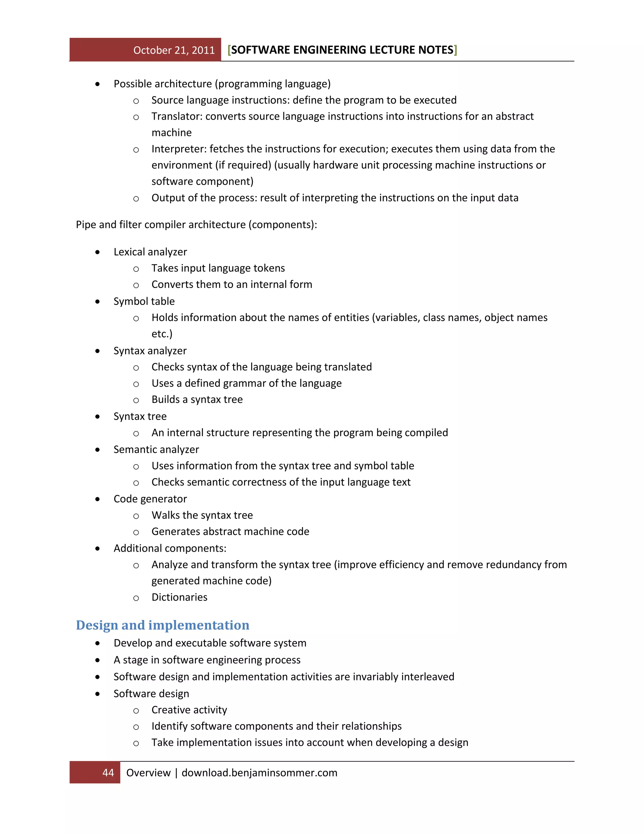 October 21, 2011 SOFTWARE ENGINEERING LECTURE NOTES[ ]
44 Overview | download.benjaminsommer.com
 Possible architecture (programming language)
o Source language instructions: define the program to be executed
o Translator: converts source language instructions into instructions for an abstract
machine
o Interpreter: fetches the instructions for execution; executes them using data from the
environment (if required) (usually hardware unit processing machine instructions or
software component)
o Output of the process: result of interpreting the instructions on the input data
Pipe and filter compiler architecture (components):
 Lexical analyzer
o Takes input language tokens
o Converts them to an internal form
 Symbol table
o Holds information about the names of entities (variables, class names, object names
etc.)
 Syntax analyzer
o Checks syntax of the language being translated
o Uses a defined grammar of the language
o Builds a syntax tree
 Syntax tree
o An internal structure representing the program being compiled
 Semantic analyzer
o Uses information from the syntax tree and symbol table
o Checks semantic correctness of the input language text
 Code generator
o Walks the syntax tree
o Generates abstract machine code
 Additional components:
o Analyze and transform the syntax tree (improve efficiency and remove redundancy from
generated machine code)
o Dictionaries
Design and implementation
 Develop and executable software system
 A stage in software engineering process
 Software design and implementation activities are invariably interleaved
 Software design
o Creative activity
o Identify software components and their relationships
o Take implementation issues into account when developing a design
 