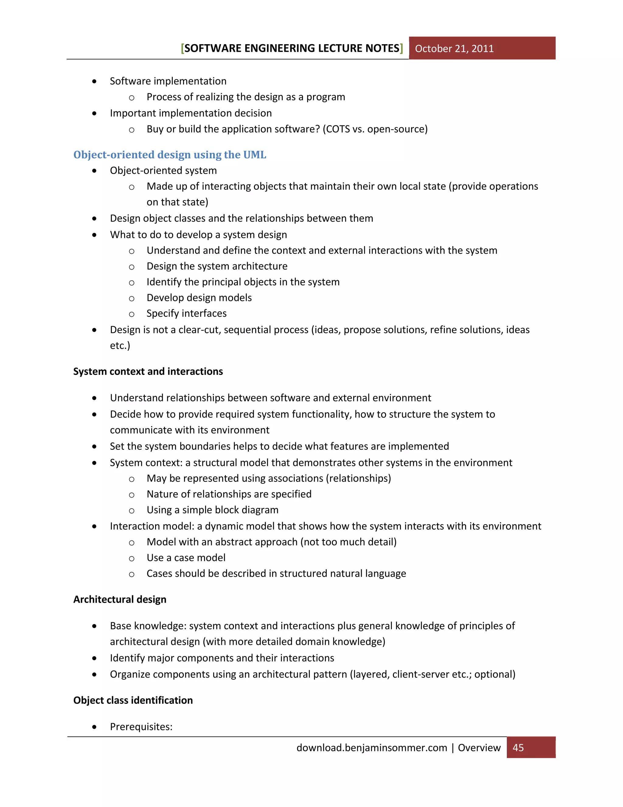 SOFTWARE ENGINEERING LECTURE NOTES[ ] October 21, 2011
download.benjaminsommer.com | Overview 45
 Software implementation
o Process of realizing the design as a program
 Important implementation decision
o Buy or build the application software? (COTS vs. open-source)
Object-oriented design using the UML
 Object-oriented system
o Made up of interacting objects that maintain their own local state (provide operations
on that state)
 Design object classes and the relationships between them
 What to do to develop a system design
o Understand and define the context and external interactions with the system
o Design the system architecture
o Identify the principal objects in the system
o Develop design models
o Specify interfaces
 Design is not a clear-cut, sequential process (ideas, propose solutions, refine solutions, ideas
etc.)
System context and interactions
 Understand relationships between software and external environment
 Decide how to provide required system functionality, how to structure the system to
communicate with its environment
 Set the system boundaries helps to decide what features are implemented
 System context: a structural model that demonstrates other systems in the environment
o May be represented using associations (relationships)
o Nature of relationships are specified
o Using a simple block diagram
 Interaction model: a dynamic model that shows how the system interacts with its environment
o Model with an abstract approach (not too much detail)
o Use a case model
o Cases should be described in structured natural language
Architectural design
 Base knowledge: system context and interactions plus general knowledge of principles of
architectural design (with more detailed domain knowledge)
 Identify major components and their interactions
 Organize components using an architectural pattern (layered, client-server etc.; optional)
Object class identification
 Prerequisites:
 