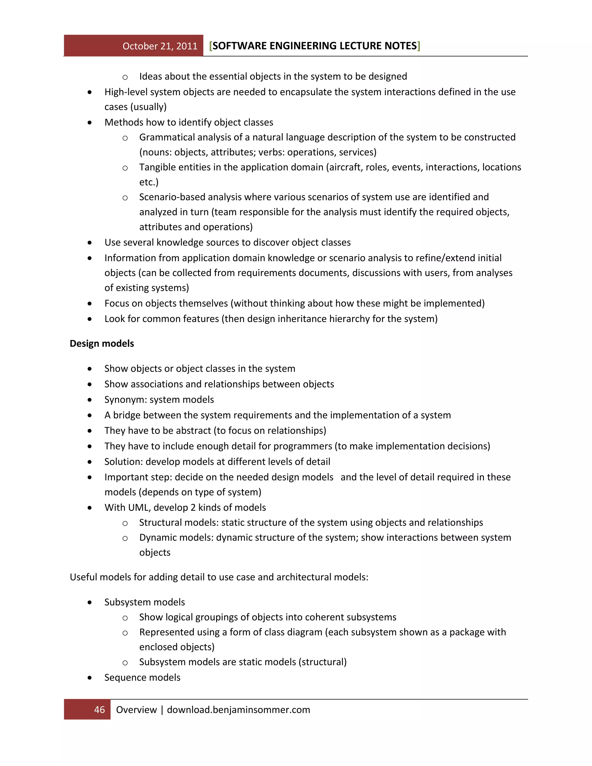 October 21, 2011 SOFTWARE ENGINEERING LECTURE NOTES[ ]
46 Overview | download.benjaminsommer.com
o Ideas about the essential objects in the system to be designed
 High-level system objects are needed to encapsulate the system interactions defined in the use
cases (usually)
 Methods how to identify object classes
o Grammatical analysis of a natural language description of the system to be constructed
(nouns: objects, attributes; verbs: operations, services)
o Tangible entities in the application domain (aircraft, roles, events, interactions, locations
etc.)
o Scenario-based analysis where various scenarios of system use are identified and
analyzed in turn (team responsible for the analysis must identify the required objects,
attributes and operations)
 Use several knowledge sources to discover object classes
 Information from application domain knowledge or scenario analysis to refine/extend initial
objects (can be collected from requirements documents, discussions with users, from analyses
of existing systems)
 Focus on objects themselves (without thinking about how these might be implemented)
 Look for common features (then design inheritance hierarchy for the system)
Design models
 Show objects or object classes in the system
 Show associations and relationships between objects
 Synonym: system models
 A bridge between the system requirements and the implementation of a system
 They have to be abstract (to focus on relationships)
 They have to include enough detail for programmers (to make implementation decisions)
 Solution: develop models at different levels of detail
 Important step: decide on the needed design models and the level of detail required in these
models (depends on type of system)
 With UML, develop 2 kinds of models
o Structural models: static structure of the system using objects and relationships
o Dynamic models: dynamic structure of the system; show interactions between system
objects
Useful models for adding detail to use case and architectural models:
 Subsystem models
o Show logical groupings of objects into coherent subsystems
o Represented using a form of class diagram (each subsystem shown as a package with
enclosed objects)
o Subsystem models are static models (structural)
 Sequence models
 