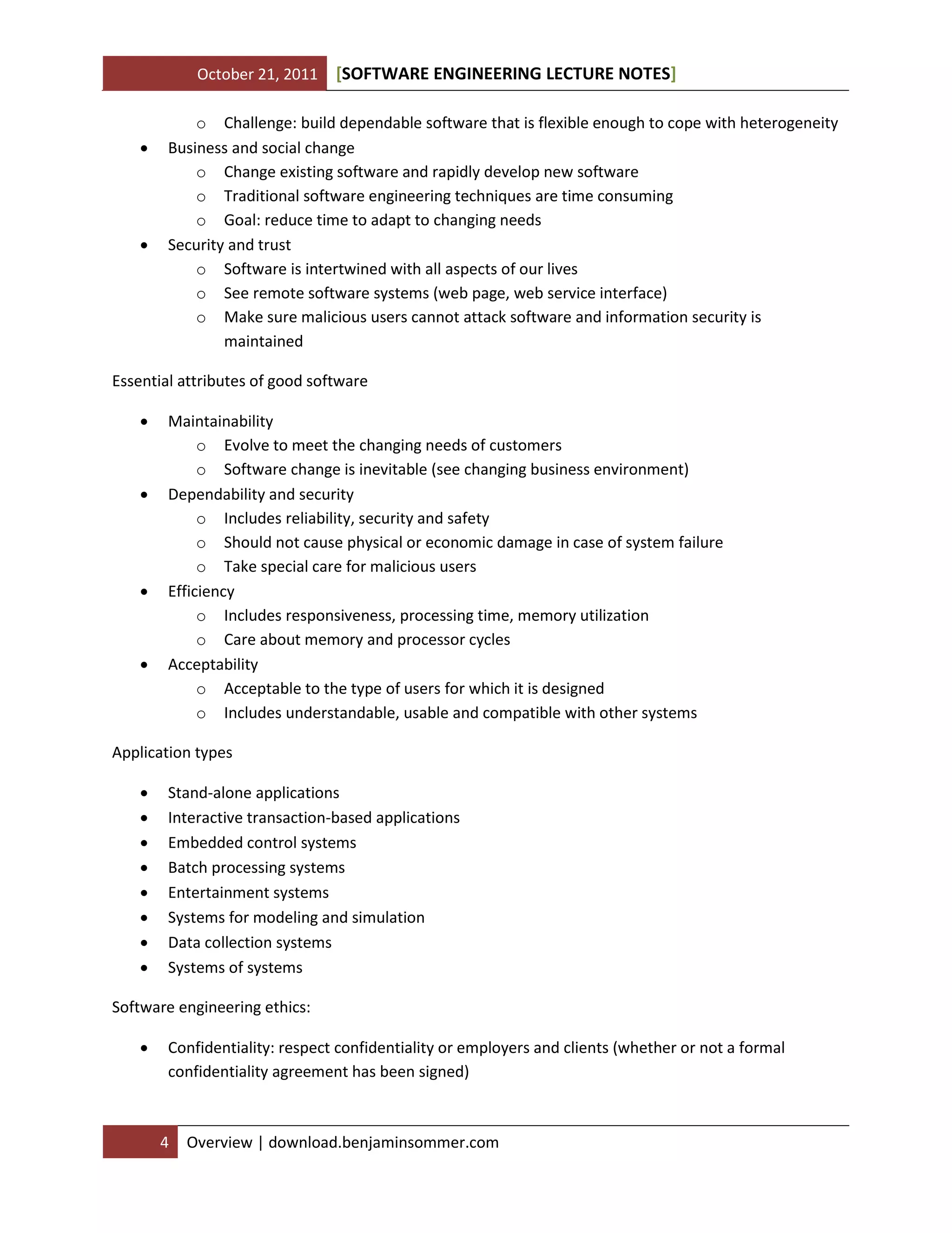 October 21, 2011 SOFTWARE ENGINEERING LECTURE NOTES[ ]
4 Overview | download.benjaminsommer.com
o Challenge: build dependable software that is flexible enough to cope with heterogeneity
 Business and social change
o Change existing software and rapidly develop new software
o Traditional software engineering techniques are time consuming
o Goal: reduce time to adapt to changing needs
 Security and trust
o Software is intertwined with all aspects of our lives
o See remote software systems (web page, web service interface)
o Make sure malicious users cannot attack software and information security is
maintained
Essential attributes of good software
 Maintainability
o Evolve to meet the changing needs of customers
o Software change is inevitable (see changing business environment)
 Dependability and security
o Includes reliability, security and safety
o Should not cause physical or economic damage in case of system failure
o Take special care for malicious users
 Efficiency
o Includes responsiveness, processing time, memory utilization
o Care about memory and processor cycles
 Acceptability
o Acceptable to the type of users for which it is designed
o Includes understandable, usable and compatible with other systems
Application types
 Stand-alone applications
 Interactive transaction-based applications
 Embedded control systems
 Batch processing systems
 Entertainment systems
 Systems for modeling and simulation
 Data collection systems
 Systems of systems
Software engineering ethics:
 Confidentiality: respect confidentiality or employers and clients (whether or not a formal
confidentiality agreement has been signed)
 