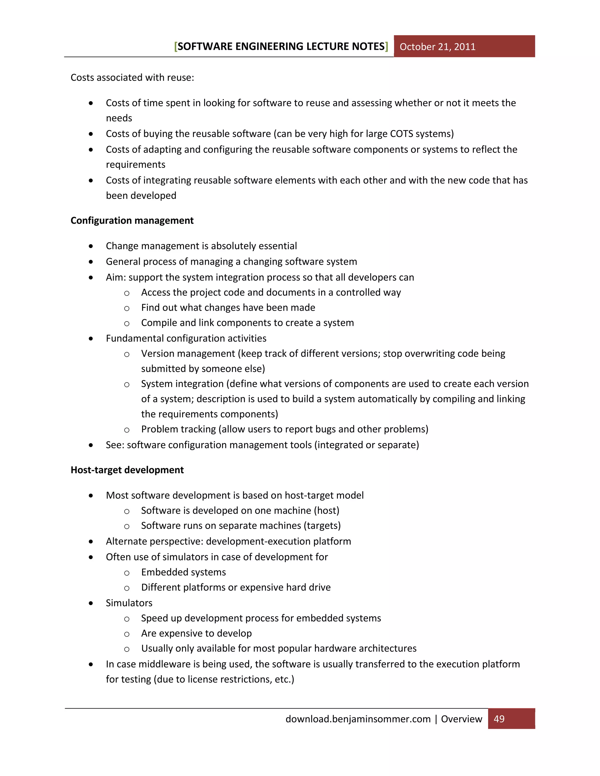 SOFTWARE ENGINEERING LECTURE NOTES[ ] October 21, 2011
download.benjaminsommer.com | Overview 49
Costs associated with reuse:
 Costs of time spent in looking for software to reuse and assessing whether or not it meets the
needs
 Costs of buying the reusable software (can be very high for large COTS systems)
 Costs of adapting and configuring the reusable software components or systems to reflect the
requirements
 Costs of integrating reusable software elements with each other and with the new code that has
been developed
Configuration management
 Change management is absolutely essential
 General process of managing a changing software system
 Aim: support the system integration process so that all developers can
o Access the project code and documents in a controlled way
o Find out what changes have been made
o Compile and link components to create a system
 Fundamental configuration activities
o Version management (keep track of different versions; stop overwriting code being
submitted by someone else)
o System integration (define what versions of components are used to create each version
of a system; description is used to build a system automatically by compiling and linking
the requirements components)
o Problem tracking (allow users to report bugs and other problems)
 See: software configuration management tools (integrated or separate)
Host-target development
 Most software development is based on host-target model
o Software is developed on one machine (host)
o Software runs on separate machines (targets)
 Alternate perspective: development-execution platform
 Often use of simulators in case of development for
o Embedded systems
o Different platforms or expensive hard drive
 Simulators
o Speed up development process for embedded systems
o Are expensive to develop
o Usually only available for most popular hardware architectures
 In case middleware is being used, the software is usually transferred to the execution platform
for testing (due to license restrictions, etc.)
 