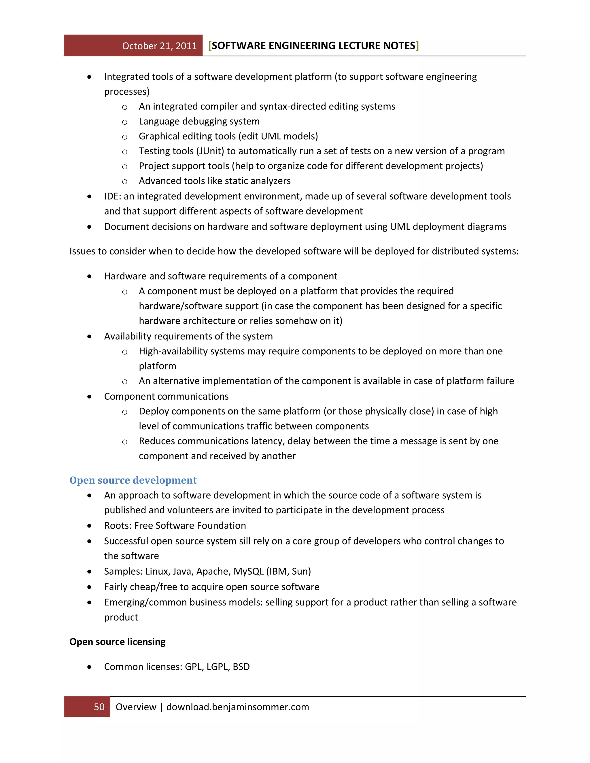 October 21, 2011 SOFTWARE ENGINEERING LECTURE NOTES[ ]
50 Overview | download.benjaminsommer.com
 Integrated tools of a software development platform (to support software engineering
processes)
o An integrated compiler and syntax-directed editing systems
o Language debugging system
o Graphical editing tools (edit UML models)
o Testing tools (JUnit) to automatically run a set of tests on a new version of a program
o Project support tools (help to organize code for different development projects)
o Advanced tools like static analyzers
 IDE: an integrated development environment, made up of several software development tools
and that support different aspects of software development
 Document decisions on hardware and software deployment using UML deployment diagrams
Issues to consider when to decide how the developed software will be deployed for distributed systems:
 Hardware and software requirements of a component
o A component must be deployed on a platform that provides the required
hardware/software support (in case the component has been designed for a specific
hardware architecture or relies somehow on it)
 Availability requirements of the system
o High-availability systems may require components to be deployed on more than one
platform
o An alternative implementation of the component is available in case of platform failure
 Component communications
o Deploy components on the same platform (or those physically close) in case of high
level of communications traffic between components
o Reduces communications latency, delay between the time a message is sent by one
component and received by another
Open source development
 An approach to software development in which the source code of a software system is
published and volunteers are invited to participate in the development process
 Roots: Free Software Foundation
 Successful open source system sill rely on a core group of developers who control changes to
the software
 Samples: Linux, Java, Apache, MySQL (IBM, Sun)
 Fairly cheap/free to acquire open source software
 Emerging/common business models: selling support for a product rather than selling a software
product
Open source licensing
 Common licenses: GPL, LGPL, BSD
 
