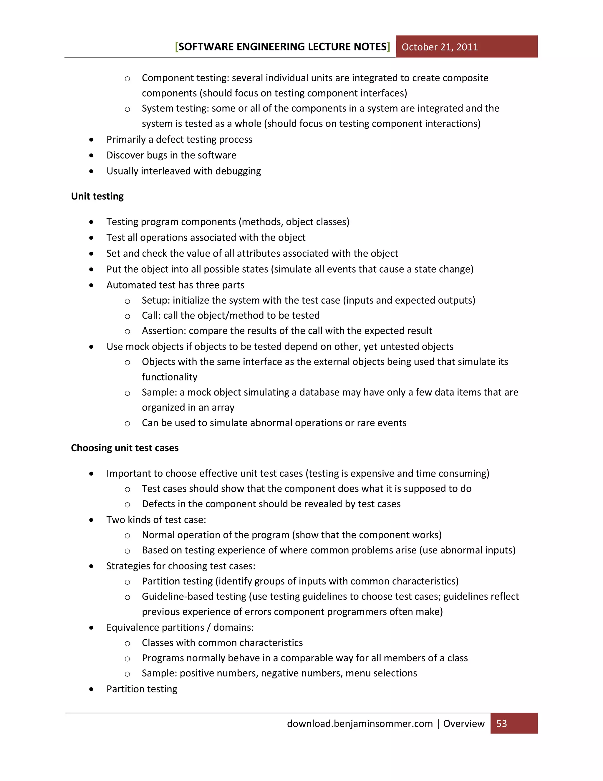 SOFTWARE ENGINEERING LECTURE NOTES[ ] October 21, 2011
download.benjaminsommer.com | Overview 53
o Component testing: several individual units are integrated to create composite
components (should focus on testing component interfaces)
o System testing: some or all of the components in a system are integrated and the
system is tested as a whole (should focus on testing component interactions)
 Primarily a defect testing process
 Discover bugs in the software
 Usually interleaved with debugging
Unit testing
 Testing program components (methods, object classes)
 Test all operations associated with the object
 Set and check the value of all attributes associated with the object
 Put the object into all possible states (simulate all events that cause a state change)
 Automated test has three parts
o Setup: initialize the system with the test case (inputs and expected outputs)
o Call: call the object/method to be tested
o Assertion: compare the results of the call with the expected result
 Use mock objects if objects to be tested depend on other, yet untested objects
o Objects with the same interface as the external objects being used that simulate its
functionality
o Sample: a mock object simulating a database may have only a few data items that are
organized in an array
o Can be used to simulate abnormal operations or rare events
Choosing unit test cases
 Important to choose effective unit test cases (testing is expensive and time consuming)
o Test cases should show that the component does what it is supposed to do
o Defects in the component should be revealed by test cases
 Two kinds of test case:
o Normal operation of the program (show that the component works)
o Based on testing experience of where common problems arise (use abnormal inputs)
 Strategies for choosing test cases:
o Partition testing (identify groups of inputs with common characteristics)
o Guideline-based testing (use testing guidelines to choose test cases; guidelines reflect
previous experience of errors component programmers often make)
 Equivalence partitions / domains:
o Classes with common characteristics
o Programs normally behave in a comparable way for all members of a class
o Sample: positive numbers, negative numbers, menu selections
 Partition testing
 