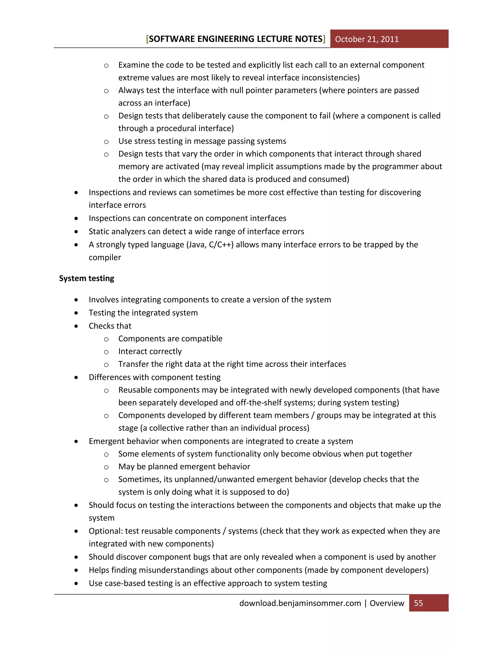 SOFTWARE ENGINEERING LECTURE NOTES[ ] October 21, 2011
download.benjaminsommer.com | Overview 55
o Examine the code to be tested and explicitly list each call to an external component
extreme values are most likely to reveal interface inconsistencies)
o Always test the interface with null pointer parameters (where pointers are passed
across an interface)
o Design tests that deliberately cause the component to fail (where a component is called
through a procedural interface)
o Use stress testing in message passing systems
o Design tests that vary the order in which components that interact through shared
memory are activated (may reveal implicit assumptions made by the programmer about
the order in which the shared data is produced and consumed)
 Inspections and reviews can sometimes be more cost effective than testing for discovering
interface errors
 Inspections can concentrate on component interfaces
 Static analyzers can detect a wide range of interface errors
 A strongly typed language (Java, C/C++) allows many interface errors to be trapped by the
compiler
System testing
 Involves integrating components to create a version of the system
 Testing the integrated system
 Checks that
o Components are compatible
o Interact correctly
o Transfer the right data at the right time across their interfaces
 Differences with component testing
o Reusable components may be integrated with newly developed components (that have
been separately developed and off-the-shelf systems; during system testing)
o Components developed by different team members / groups may be integrated at this
stage (a collective rather than an individual process)
 Emergent behavior when components are integrated to create a system
o Some elements of system functionality only become obvious when put together
o May be planned emergent behavior
o Sometimes, its unplanned/unwanted emergent behavior (develop checks that the
system is only doing what it is supposed to do)
 Should focus on testing the interactions between the components and objects that make up the
system
 Optional: test reusable components / systems (check that they work as expected when they are
integrated with new components)
 Should discover component bugs that are only revealed when a component is used by another
 Helps finding misunderstandings about other components (made by component developers)
 Use case-based testing is an effective approach to system testing
 