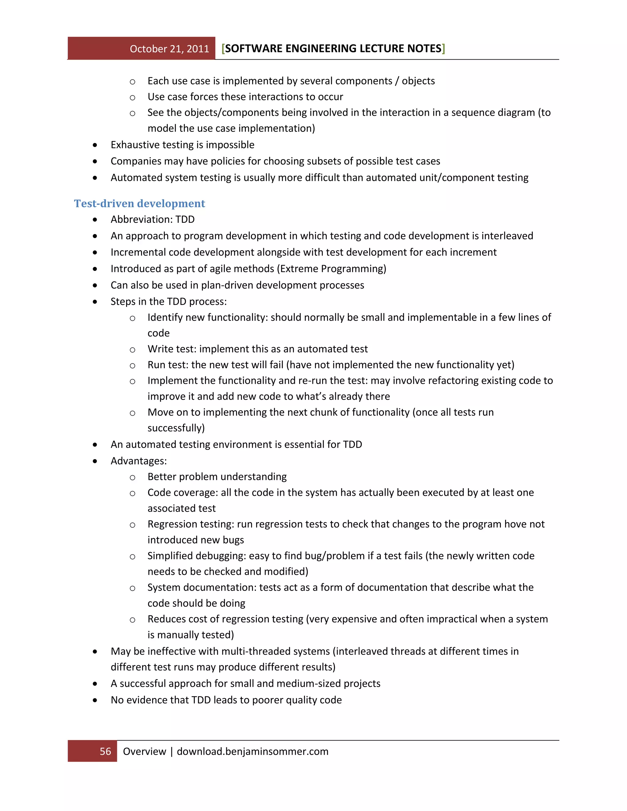 October 21, 2011 SOFTWARE ENGINEERING LECTURE NOTES[ ]
56 Overview | download.benjaminsommer.com
o Each use case is implemented by several components / objects
o Use case forces these interactions to occur
o See the objects/components being involved in the interaction in a sequence diagram (to
model the use case implementation)
 Exhaustive testing is impossible
 Companies may have policies for choosing subsets of possible test cases
 Automated system testing is usually more difficult than automated unit/component testing
Test-driven development
 Abbreviation: TDD
 An approach to program development in which testing and code development is interleaved
 Incremental code development alongside with test development for each increment
 Introduced as part of agile methods (Extreme Programming)
 Can also be used in plan-driven development processes
 Steps in the TDD process:
o Identify new functionality: should normally be small and implementable in a few lines of
code
o Write test: implement this as an automated test
o Run test: the new test will fail (have not implemented the new functionality yet)
o Implement the functionality and re-run the test: may involve refactoring existing code to
improve it and add new code to what’s already there
o Move on to implementing the next chunk of functionality (once all tests run
successfully)
 An automated testing environment is essential for TDD
 Advantages:
o Better problem understanding
o Code coverage: all the code in the system has actually been executed by at least one
associated test
o Regression testing: run regression tests to check that changes to the program hove not
introduced new bugs
o Simplified debugging: easy to find bug/problem if a test fails (the newly written code
needs to be checked and modified)
o System documentation: tests act as a form of documentation that describe what the
code should be doing
o Reduces cost of regression testing (very expensive and often impractical when a system
is manually tested)
 May be ineffective with multi-threaded systems (interleaved threads at different times in
different test runs may produce different results)
 A successful approach for small and medium-sized projects
 No evidence that TDD leads to poorer quality code
 