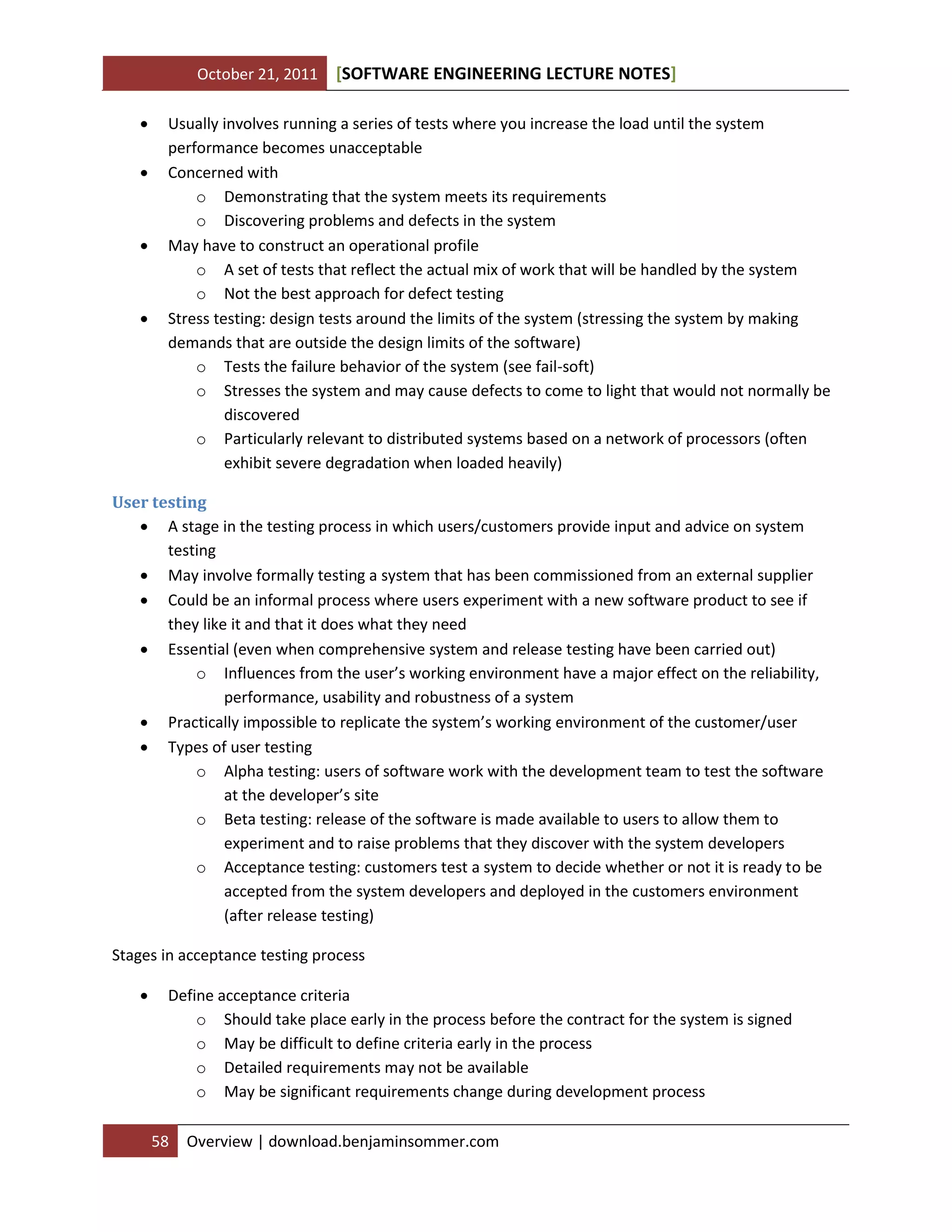 October 21, 2011 SOFTWARE ENGINEERING LECTURE NOTES[ ]
58 Overview | download.benjaminsommer.com
 Usually involves running a series of tests where you increase the load until the system
performance becomes unacceptable
 Concerned with
o Demonstrating that the system meets its requirements
o Discovering problems and defects in the system
 May have to construct an operational profile
o A set of tests that reflect the actual mix of work that will be handled by the system
o Not the best approach for defect testing
 Stress testing: design tests around the limits of the system (stressing the system by making
demands that are outside the design limits of the software)
o Tests the failure behavior of the system (see fail-soft)
o Stresses the system and may cause defects to come to light that would not normally be
discovered
o Particularly relevant to distributed systems based on a network of processors (often
exhibit severe degradation when loaded heavily)
User testing
 A stage in the testing process in which users/customers provide input and advice on system
testing
 May involve formally testing a system that has been commissioned from an external supplier
 Could be an informal process where users experiment with a new software product to see if
they like it and that it does what they need
 Essential (even when comprehensive system and release testing have been carried out)
o Influences from the user’s working environment have a major effect on the reliability,
performance, usability and robustness of a system
 Practically impossible to replicate the system’s working environment of the customer/user
 Types of user testing
o Alpha testing: users of software work with the development team to test the software
at the developer’s site
o Beta testing: release of the software is made available to users to allow them to
experiment and to raise problems that they discover with the system developers
o Acceptance testing: customers test a system to decide whether or not it is ready to be
accepted from the system developers and deployed in the customers environment
(after release testing)
Stages in acceptance testing process
 Define acceptance criteria
o Should take place early in the process before the contract for the system is signed
o May be difficult to define criteria early in the process
o Detailed requirements may not be available
o May be significant requirements change during development process
 