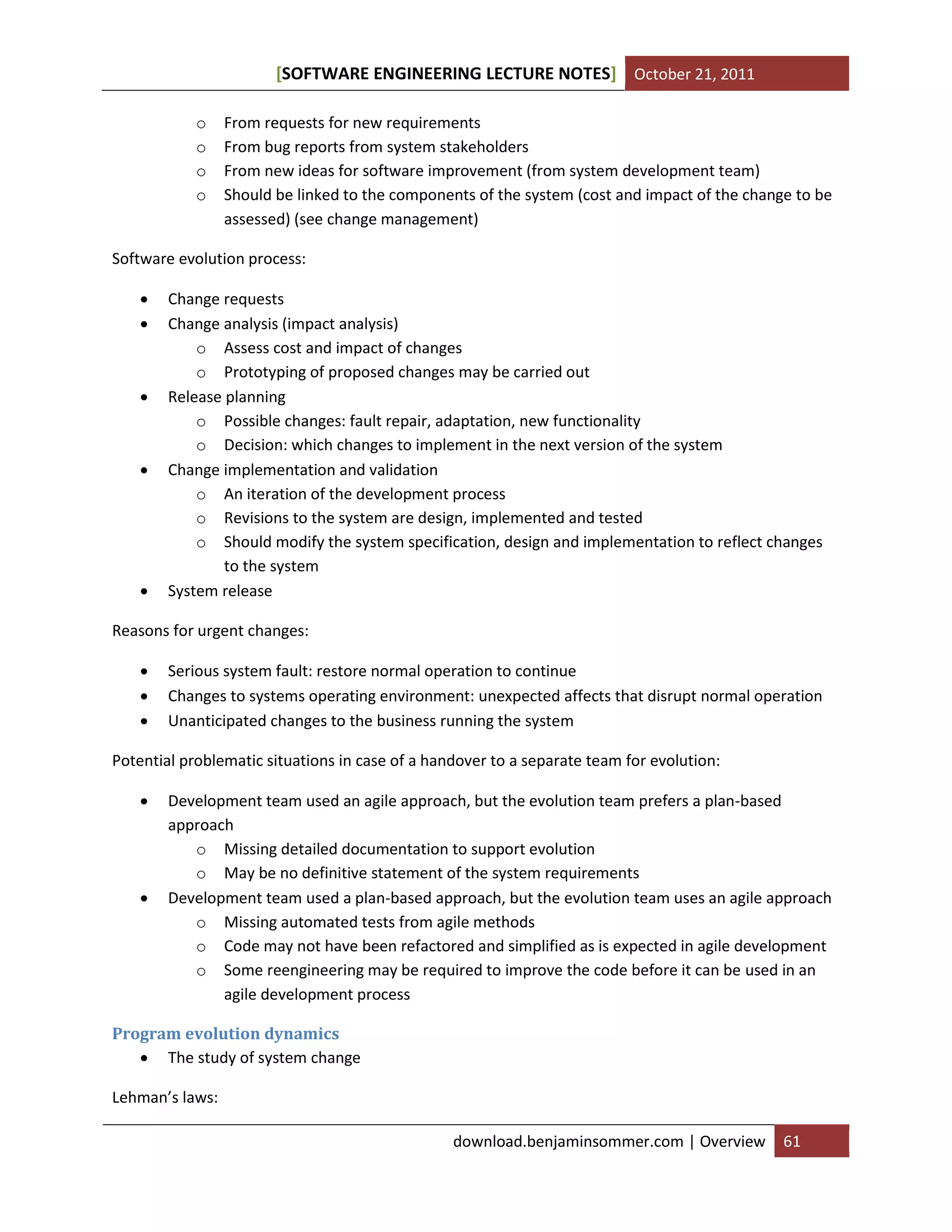 SOFTWARE ENGINEERING LECTURE NOTES[ ] October 21, 2011
download.benjaminsommer.com | Overview 61
o From requests for new requirements
o From bug reports from system stakeholders
o From new ideas for software improvement (from system development team)
o Should be linked to the components of the system (cost and impact of the change to be
assessed) (see change management)
Software evolution process:
 Change requests
 Change analysis (impact analysis)
o Assess cost and impact of changes
o Prototyping of proposed changes may be carried out
 Release planning
o Possible changes: fault repair, adaptation, new functionality
o Decision: which changes to implement in the next version of the system
 Change implementation and validation
o An iteration of the development process
o Revisions to the system are design, implemented and tested
o Should modify the system specification, design and implementation to reflect changes
to the system
 System release
Reasons for urgent changes:
 Serious system fault: restore normal operation to continue
 Changes to systems operating environment: unexpected affects that disrupt normal operation
 Unanticipated changes to the business running the system
Potential problematic situations in case of a handover to a separate team for evolution:
 Development team used an agile approach, but the evolution team prefers a plan-based
approach
o Missing detailed documentation to support evolution
o May be no definitive statement of the system requirements
 Development team used a plan-based approach, but the evolution team uses an agile approach
o Missing automated tests from agile methods
o Code may not have been refactored and simplified as is expected in agile development
o Some reengineering may be required to improve the code before it can be used in an
agile development process
Program evolution dynamics
 The study of system change
Lehman’s laws:
 