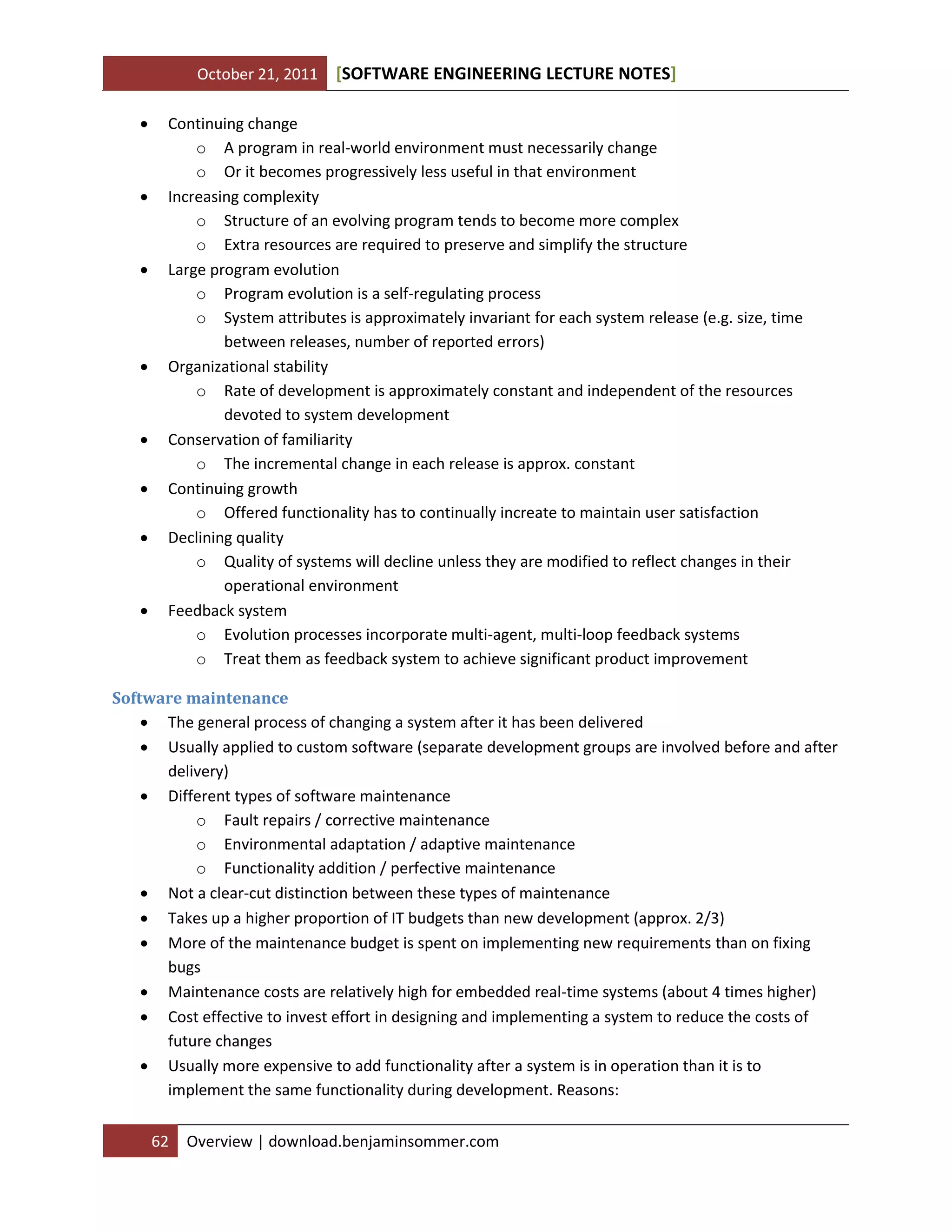 October 21, 2011 SOFTWARE ENGINEERING LECTURE NOTES[ ]
62 Overview | download.benjaminsommer.com
 Continuing change
o A program in real-world environment must necessarily change
o Or it becomes progressively less useful in that environment
 Increasing complexity
o Structure of an evolving program tends to become more complex
o Extra resources are required to preserve and simplify the structure
 Large program evolution
o Program evolution is a self-regulating process
o System attributes is approximately invariant for each system release (e.g. size, time
between releases, number of reported errors)
 Organizational stability
o Rate of development is approximately constant and independent of the resources
devoted to system development
 Conservation of familiarity
o The incremental change in each release is approx. constant
 Continuing growth
o Offered functionality has to continually increate to maintain user satisfaction
 Declining quality
o Quality of systems will decline unless they are modified to reflect changes in their
operational environment
 Feedback system
o Evolution processes incorporate multi-agent, multi-loop feedback systems
o Treat them as feedback system to achieve significant product improvement
Software maintenance
 The general process of changing a system after it has been delivered
 Usually applied to custom software (separate development groups are involved before and after
delivery)
 Different types of software maintenance
o Fault repairs / corrective maintenance
o Environmental adaptation / adaptive maintenance
o Functionality addition / perfective maintenance
 Not a clear-cut distinction between these types of maintenance
 Takes up a higher proportion of IT budgets than new development (approx. 2/3)
 More of the maintenance budget is spent on implementing new requirements than on fixing
bugs
 Maintenance costs are relatively high for embedded real-time systems (about 4 times higher)
 Cost effective to invest effort in designing and implementing a system to reduce the costs of
future changes
 Usually more expensive to add functionality after a system is in operation than it is to
implement the same functionality during development. Reasons:
 