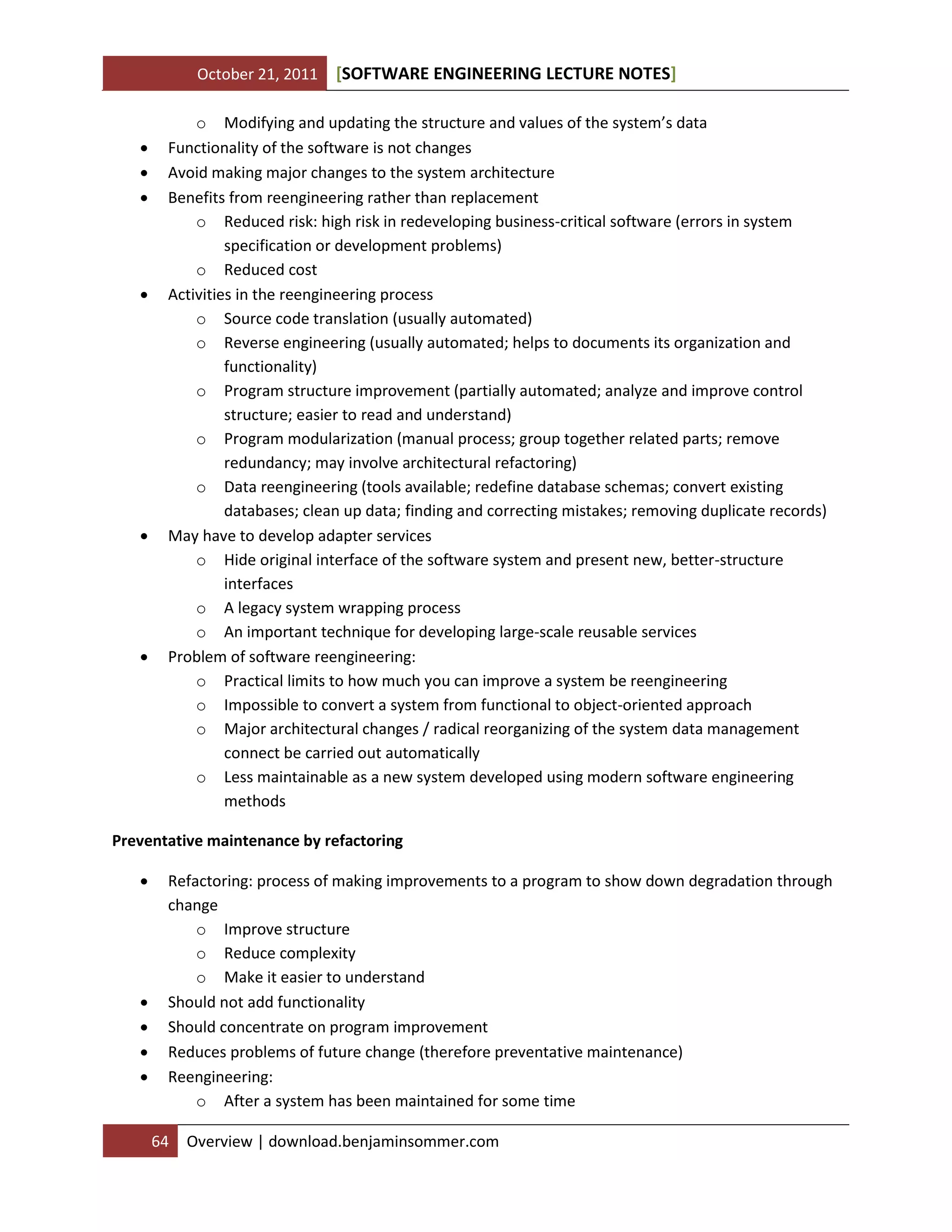 October 21, 2011 SOFTWARE ENGINEERING LECTURE NOTES[ ]
64 Overview | download.benjaminsommer.com
o Modifying and updating the structure and values of the system’s data
 Functionality of the software is not changes
 Avoid making major changes to the system architecture
 Benefits from reengineering rather than replacement
o Reduced risk: high risk in redeveloping business-critical software (errors in system
specification or development problems)
o Reduced cost
 Activities in the reengineering process
o Source code translation (usually automated)
o Reverse engineering (usually automated; helps to documents its organization and
functionality)
o Program structure improvement (partially automated; analyze and improve control
structure; easier to read and understand)
o Program modularization (manual process; group together related parts; remove
redundancy; may involve architectural refactoring)
o Data reengineering (tools available; redefine database schemas; convert existing
databases; clean up data; finding and correcting mistakes; removing duplicate records)
 May have to develop adapter services
o Hide original interface of the software system and present new, better-structure
interfaces
o A legacy system wrapping process
o An important technique for developing large-scale reusable services
 Problem of software reengineering:
o Practical limits to how much you can improve a system be reengineering
o Impossible to convert a system from functional to object-oriented approach
o Major architectural changes / radical reorganizing of the system data management
connect be carried out automatically
o Less maintainable as a new system developed using modern software engineering
methods
Preventative maintenance by refactoring
 Refactoring: process of making improvements to a program to show down degradation through
change
o Improve structure
o Reduce complexity
o Make it easier to understand
 Should not add functionality
 Should concentrate on program improvement
 Reduces problems of future change (therefore preventative maintenance)
 Reengineering:
o After a system has been maintained for some time
 