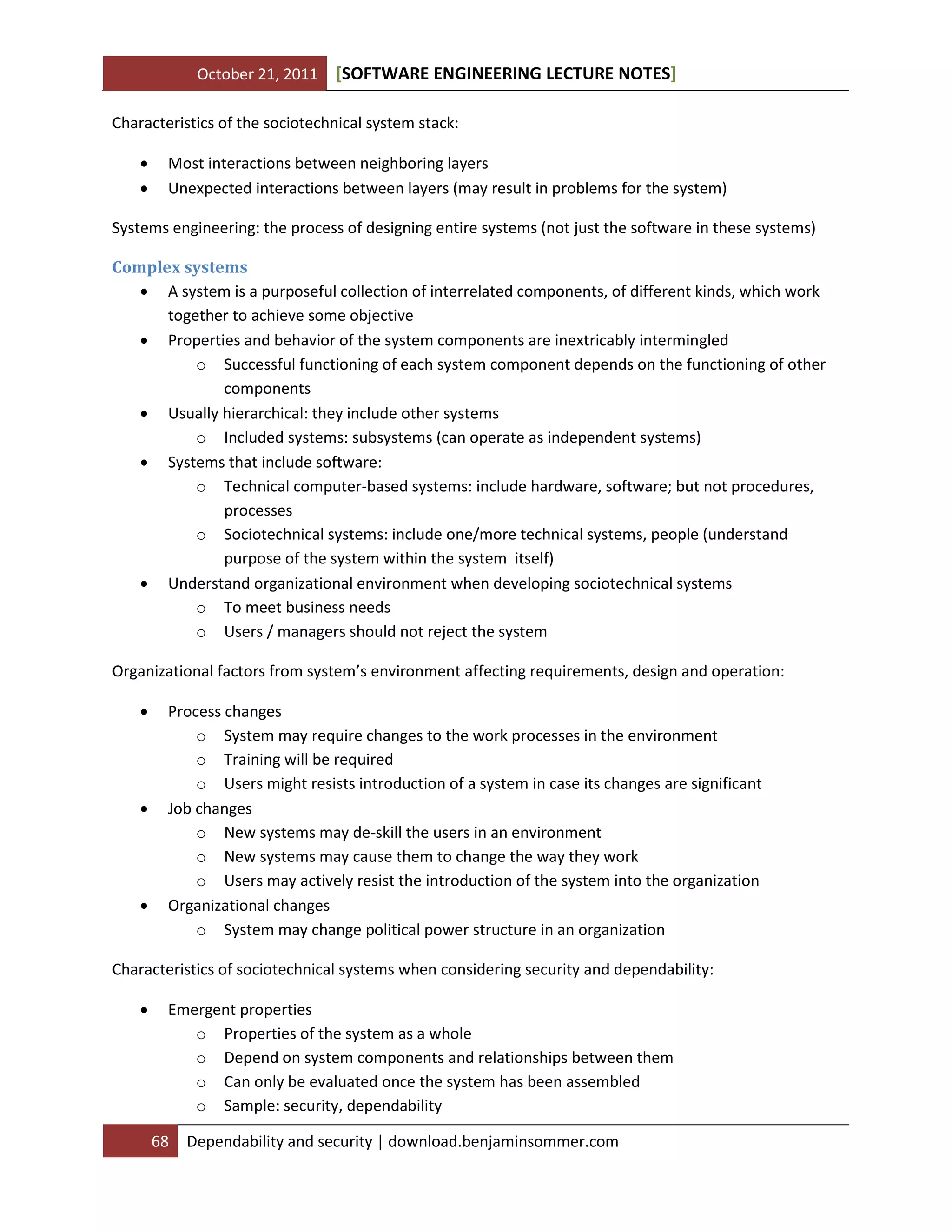 October 21, 2011 SOFTWARE ENGINEERING LECTURE NOTES[ ]
68 Dependability and security | download.benjaminsommer.com
Characteristics of the sociotechnical system stack:
 Most interactions between neighboring layers
 Unexpected interactions between layers (may result in problems for the system)
Systems engineering: the process of designing entire systems (not just the software in these systems)
Complex systems
 A system is a purposeful collection of interrelated components, of different kinds, which work
together to achieve some objective
 Properties and behavior of the system components are inextricably intermingled
o Successful functioning of each system component depends on the functioning of other
components
 Usually hierarchical: they include other systems
o Included systems: subsystems (can operate as independent systems)
 Systems that include software:
o Technical computer-based systems: include hardware, software; but not procedures,
processes
o Sociotechnical systems: include one/more technical systems, people (understand
purpose of the system within the system itself)
 Understand organizational environment when developing sociotechnical systems
o To meet business needs
o Users / managers should not reject the system
Organizational factors from system’s environment affecting requirements, design and operation:
 Process changes
o System may require changes to the work processes in the environment
o Training will be required
o Users might resists introduction of a system in case its changes are significant
 Job changes
o New systems may de-skill the users in an environment
o New systems may cause them to change the way they work
o Users may actively resist the introduction of the system into the organization
 Organizational changes
o System may change political power structure in an organization
Characteristics of sociotechnical systems when considering security and dependability:
 Emergent properties
o Properties of the system as a whole
o Depend on system components and relationships between them
o Can only be evaluated once the system has been assembled
o Sample: security, dependability
 