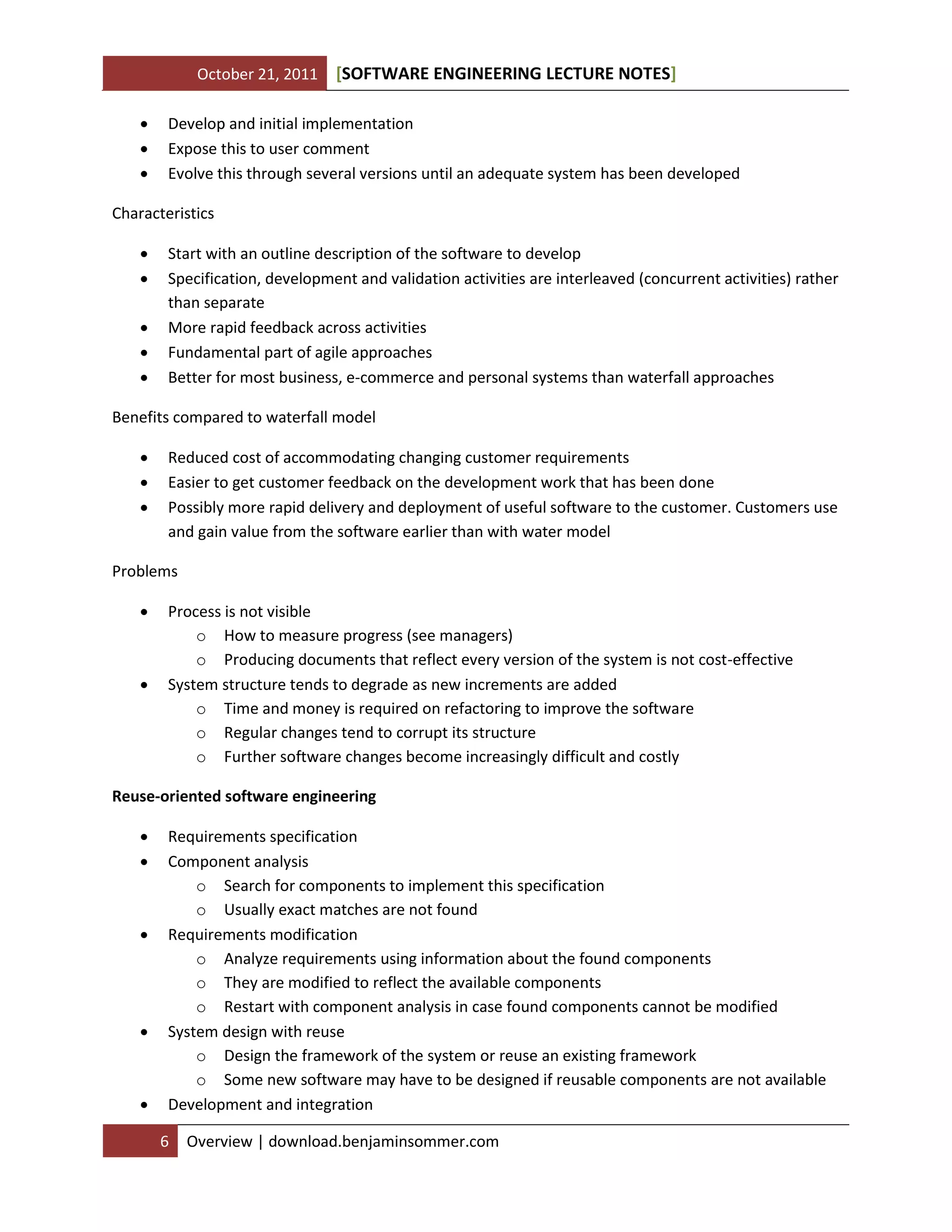 October 21, 2011 SOFTWARE ENGINEERING LECTURE NOTES[ ]
6 Overview | download.benjaminsommer.com
 Develop and initial implementation
 Expose this to user comment
 Evolve this through several versions until an adequate system has been developed
Characteristics
 Start with an outline description of the software to develop
 Specification, development and validation activities are interleaved (concurrent activities) rather
than separate
 More rapid feedback across activities
 Fundamental part of agile approaches
 Better for most business, e-commerce and personal systems than waterfall approaches
Benefits compared to waterfall model
 Reduced cost of accommodating changing customer requirements
 Easier to get customer feedback on the development work that has been done
 Possibly more rapid delivery and deployment of useful software to the customer. Customers use
and gain value from the software earlier than with water model
Problems
 Process is not visible
o How to measure progress (see managers)
o Producing documents that reflect every version of the system is not cost-effective
 System structure tends to degrade as new increments are added
o Time and money is required on refactoring to improve the software
o Regular changes tend to corrupt its structure
o Further software changes become increasingly difficult and costly
Reuse-oriented software engineering
 Requirements specification
 Component analysis
o Search for components to implement this specification
o Usually exact matches are not found
 Requirements modification
o Analyze requirements using information about the found components
o They are modified to reflect the available components
o Restart with component analysis in case found components cannot be modified
 System design with reuse
o Design the framework of the system or reuse an existing framework
o Some new software may have to be designed if reusable components are not available
 Development and integration
 