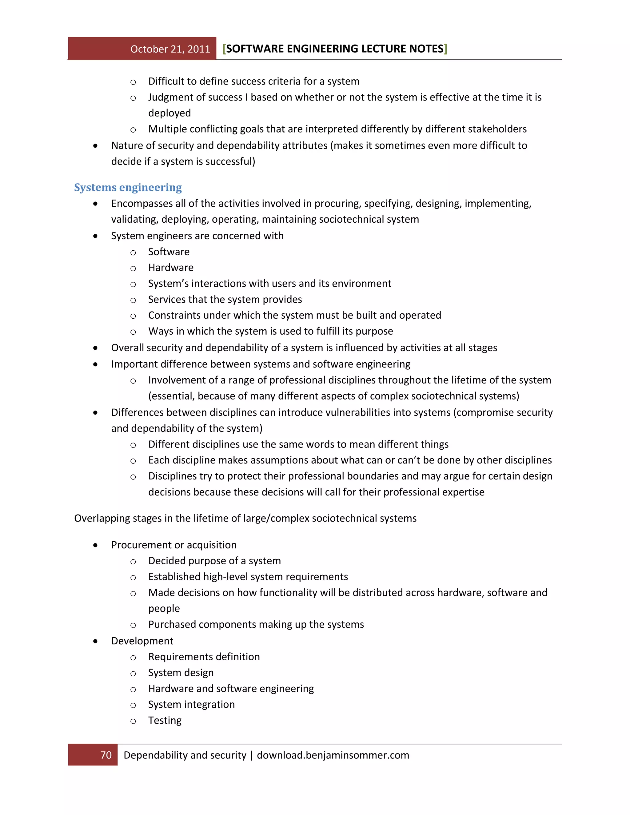 October 21, 2011 SOFTWARE ENGINEERING LECTURE NOTES[ ]
70 Dependability and security | download.benjaminsommer.com
o Difficult to define success criteria for a system
o Judgment of success I based on whether or not the system is effective at the time it is
deployed
o Multiple conflicting goals that are interpreted differently by different stakeholders
 Nature of security and dependability attributes (makes it sometimes even more difficult to
decide if a system is successful)
Systems engineering
 Encompasses all of the activities involved in procuring, specifying, designing, implementing,
validating, deploying, operating, maintaining sociotechnical system
 System engineers are concerned with
o Software
o Hardware
o System’s interactions with users and its environment
o Services that the system provides
o Constraints under which the system must be built and operated
o Ways in which the system is used to fulfill its purpose
 Overall security and dependability of a system is influenced by activities at all stages
 Important difference between systems and software engineering
o Involvement of a range of professional disciplines throughout the lifetime of the system
(essential, because of many different aspects of complex sociotechnical systems)
 Differences between disciplines can introduce vulnerabilities into systems (compromise security
and dependability of the system)
o Different disciplines use the same words to mean different things
o Each discipline makes assumptions about what can or can’t be done by other disciplines
o Disciplines try to protect their professional boundaries and may argue for certain design
decisions because these decisions will call for their professional expertise
Overlapping stages in the lifetime of large/complex sociotechnical systems
 Procurement or acquisition
o Decided purpose of a system
o Established high-level system requirements
o Made decisions on how functionality will be distributed across hardware, software and
people
o Purchased components making up the systems
 Development
o Requirements definition
o System design
o Hardware and software engineering
o System integration
o Testing
 