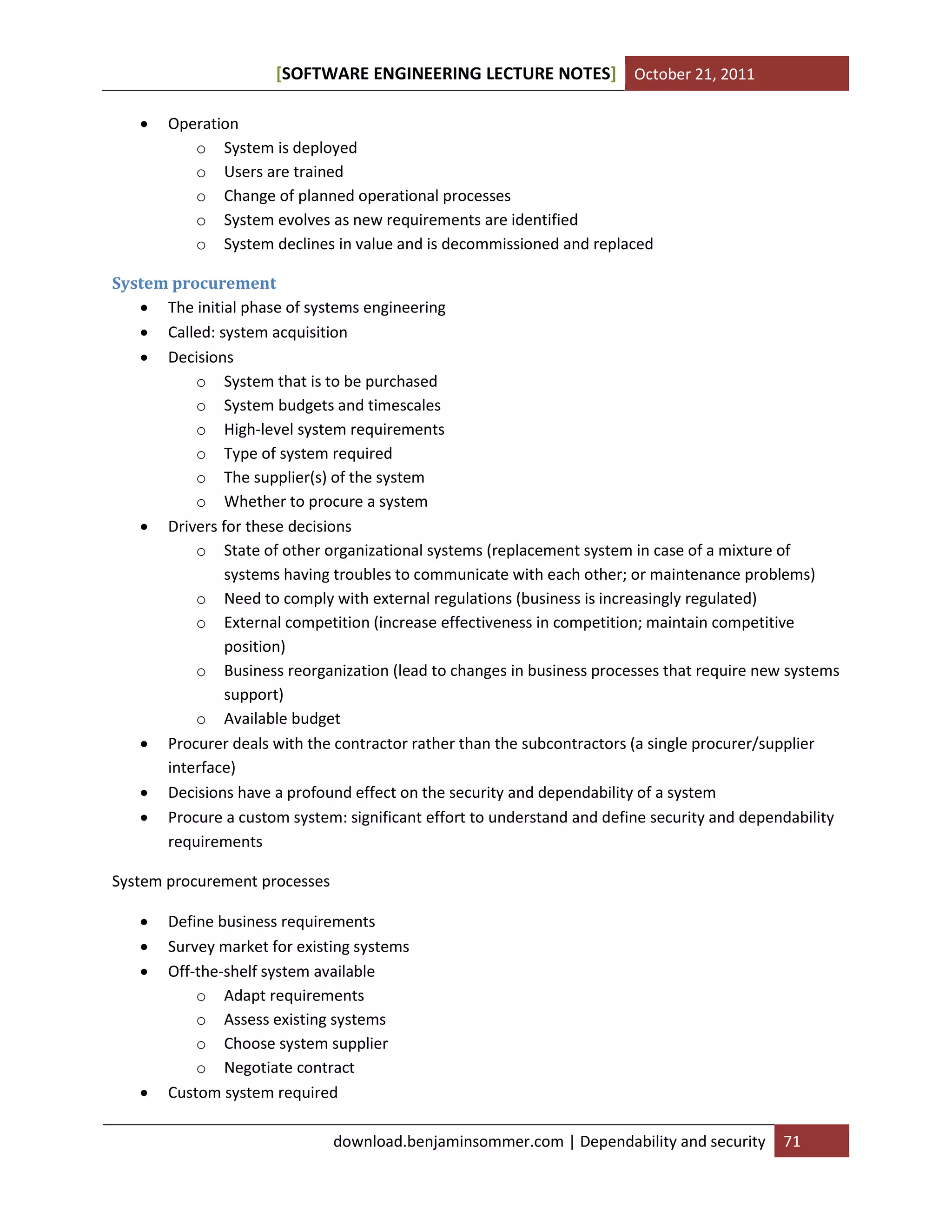 SOFTWARE ENGINEERING LECTURE NOTES[ ] October 21, 2011
download.benjaminsommer.com | Dependability and security 71
 Operation
o System is deployed
o Users are trained
o Change of planned operational processes
o System evolves as new requirements are identified
o System declines in value and is decommissioned and replaced
System procurement
 The initial phase of systems engineering
 Called: system acquisition
 Decisions
o System that is to be purchased
o System budgets and timescales
o High-level system requirements
o Type of system required
o The supplier(s) of the system
o Whether to procure a system
 Drivers for these decisions
o State of other organizational systems (replacement system in case of a mixture of
systems having troubles to communicate with each other; or maintenance problems)
o Need to comply with external regulations (business is increasingly regulated)
o External competition (increase effectiveness in competition; maintain competitive
position)
o Business reorganization (lead to changes in business processes that require new systems
support)
o Available budget
 Procurer deals with the contractor rather than the subcontractors (a single procurer/supplier
interface)
 Decisions have a profound effect on the security and dependability of a system
 Procure a custom system: significant effort to understand and define security and dependability
requirements
System procurement processes
 Define business requirements
 Survey market for existing systems
 Off-the-shelf system available
o Adapt requirements
o Assess existing systems
o Choose system supplier
o Negotiate contract
 Custom system required
 
