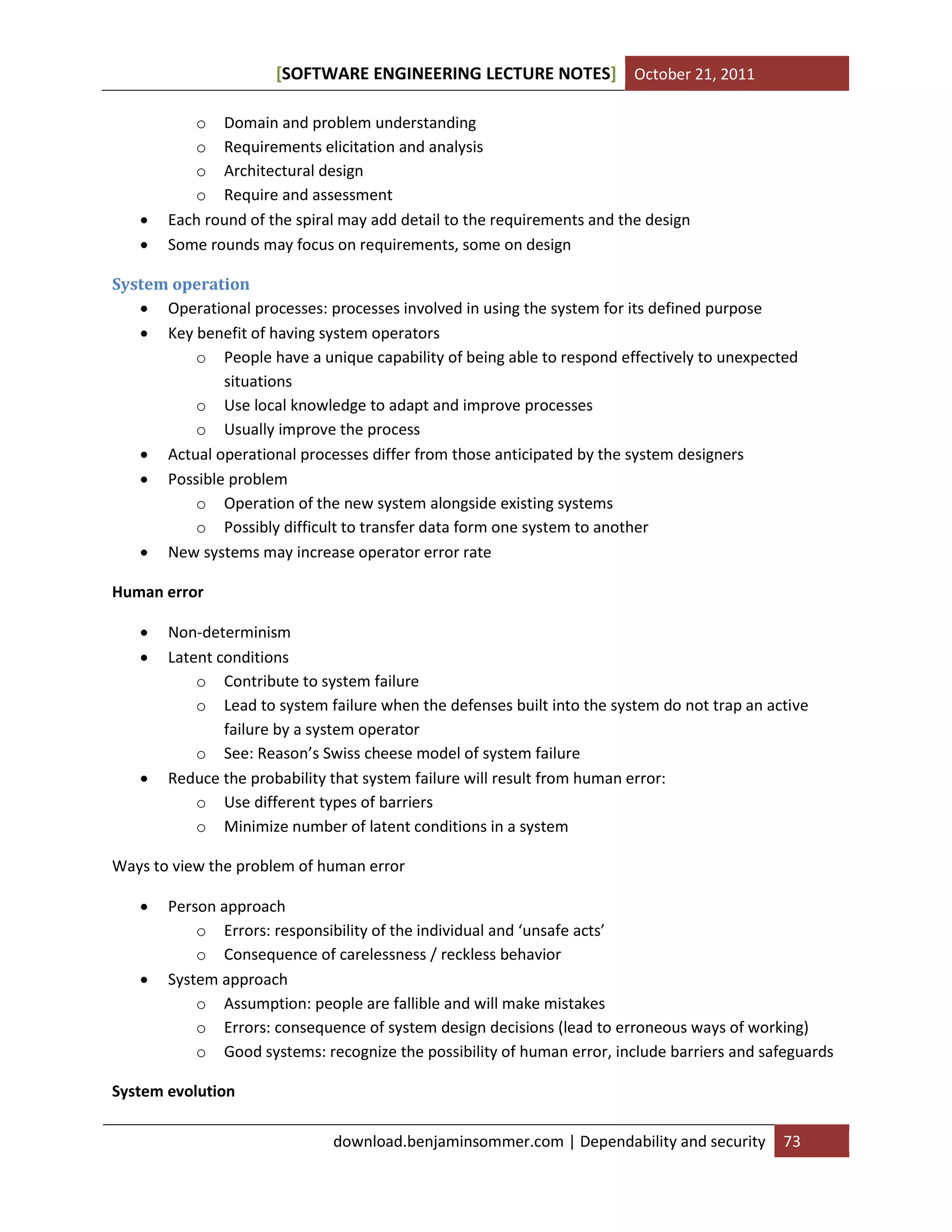 SOFTWARE ENGINEERING LECTURE NOTES[ ] October 21, 2011
download.benjaminsommer.com | Dependability and security 73
o Domain and problem understanding
o Requirements elicitation and analysis
o Architectural design
o Require and assessment
 Each round of the spiral may add detail to the requirements and the design
 Some rounds may focus on requirements, some on design
System operation
 Operational processes: processes involved in using the system for its defined purpose
 Key benefit of having system operators
o People have a unique capability of being able to respond effectively to unexpected
situations
o Use local knowledge to adapt and improve processes
o Usually improve the process
 Actual operational processes differ from those anticipated by the system designers
 Possible problem
o Operation of the new system alongside existing systems
o Possibly difficult to transfer data form one system to another
 New systems may increase operator error rate
Human error
 Non-determinism
 Latent conditions
o Contribute to system failure
o Lead to system failure when the defenses built into the system do not trap an active
failure by a system operator
o See: Reason’s Swiss cheese model of system failure
 Reduce the probability that system failure will result from human error:
o Use different types of barriers
o Minimize number of latent conditions in a system
Ways to view the problem of human error
 Person approach
o Errors: responsibility of the individual and ‘unsafe acts’
o Consequence of carelessness / reckless behavior
 System approach
o Assumption: people are fallible and will make mistakes
o Errors: consequence of system design decisions (lead to erroneous ways of working)
o Good systems: recognize the possibility of human error, include barriers and safeguards
System evolution
 