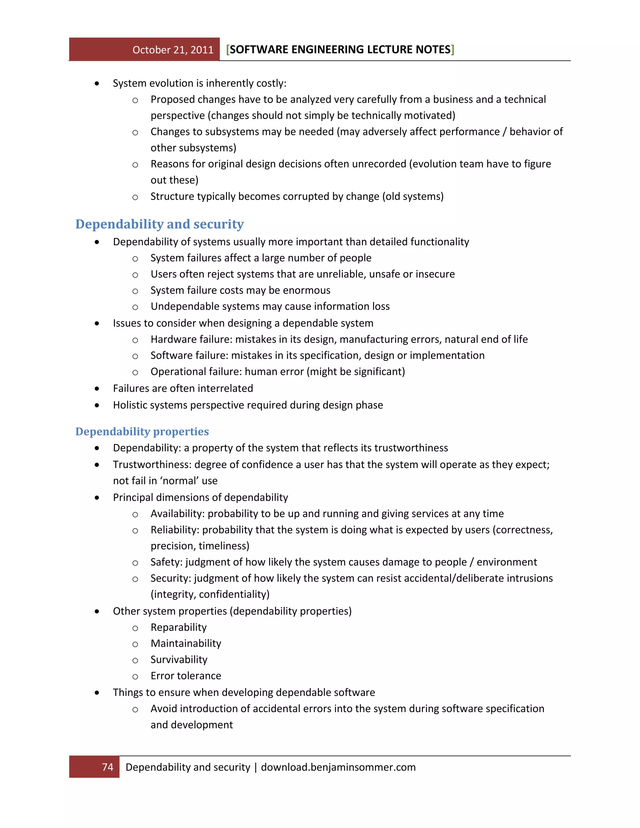 October 21, 2011 SOFTWARE ENGINEERING LECTURE NOTES[ ]
74 Dependability and security | download.benjaminsommer.com
 System evolution is inherently costly:
o Proposed changes have to be analyzed very carefully from a business and a technical
perspective (changes should not simply be technically motivated)
o Changes to subsystems may be needed (may adversely affect performance / behavior of
other subsystems)
o Reasons for original design decisions often unrecorded (evolution team have to figure
out these)
o Structure typically becomes corrupted by change (old systems)
Dependability and security
 Dependability of systems usually more important than detailed functionality
o System failures affect a large number of people
o Users often reject systems that are unreliable, unsafe or insecure
o System failure costs may be enormous
o Undependable systems may cause information loss
 Issues to consider when designing a dependable system
o Hardware failure: mistakes in its design, manufacturing errors, natural end of life
o Software failure: mistakes in its specification, design or implementation
o Operational failure: human error (might be significant)
 Failures are often interrelated
 Holistic systems perspective required during design phase
Dependability properties
 Dependability: a property of the system that reflects its trustworthiness
 Trustworthiness: degree of confidence a user has that the system will operate as they expect;
not fail in ‘normal’ use
 Principal dimensions of dependability
o Availability: probability to be up and running and giving services at any time
o Reliability: probability that the system is doing what is expected by users (correctness,
precision, timeliness)
o Safety: judgment of how likely the system causes damage to people / environment
o Security: judgment of how likely the system can resist accidental/deliberate intrusions
(integrity, confidentiality)
 Other system properties (dependability properties)
o Reparability
o Maintainability
o Survivability
o Error tolerance
 Things to ensure when developing dependable software
o Avoid introduction of accidental errors into the system during software specification
and development
 