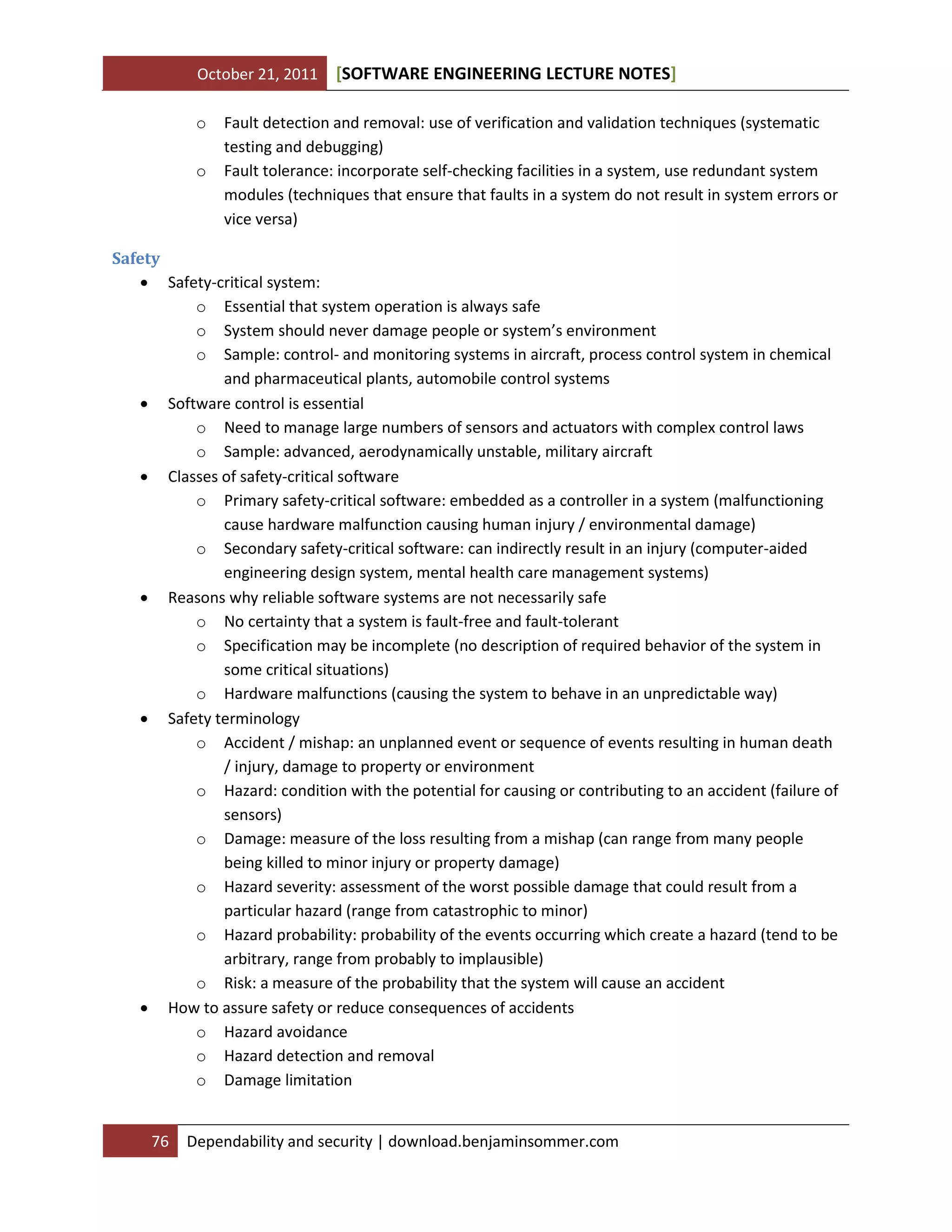October 21, 2011 SOFTWARE ENGINEERING LECTURE NOTES[ ]
76 Dependability and security | download.benjaminsommer.com
o Fault detection and removal: use of verification and validation techniques (systematic
testing and debugging)
o Fault tolerance: incorporate self-checking facilities in a system, use redundant system
modules (techniques that ensure that faults in a system do not result in system errors or
vice versa)
Safety
 Safety-critical system:
o Essential that system operation is always safe
o System should never damage people or system’s environment
o Sample: control- and monitoring systems in aircraft, process control system in chemical
and pharmaceutical plants, automobile control systems
 Software control is essential
o Need to manage large numbers of sensors and actuators with complex control laws
o Sample: advanced, aerodynamically unstable, military aircraft
 Classes of safety-critical software
o Primary safety-critical software: embedded as a controller in a system (malfunctioning
cause hardware malfunction causing human injury / environmental damage)
o Secondary safety-critical software: can indirectly result in an injury (computer-aided
engineering design system, mental health care management systems)
 Reasons why reliable software systems are not necessarily safe
o No certainty that a system is fault-free and fault-tolerant
o Specification may be incomplete (no description of required behavior of the system in
some critical situations)
o Hardware malfunctions (causing the system to behave in an unpredictable way)
 Safety terminology
o Accident / mishap: an unplanned event or sequence of events resulting in human death
/ injury, damage to property or environment
o Hazard: condition with the potential for causing or contributing to an accident (failure of
sensors)
o Damage: measure of the loss resulting from a mishap (can range from many people
being killed to minor injury or property damage)
o Hazard severity: assessment of the worst possible damage that could result from a
particular hazard (range from catastrophic to minor)
o Hazard probability: probability of the events occurring which create a hazard (tend to be
arbitrary, range from probably to implausible)
o Risk: a measure of the probability that the system will cause an accident
 How to assure safety or reduce consequences of accidents
o Hazard avoidance
o Hazard detection and removal
o Damage limitation
 