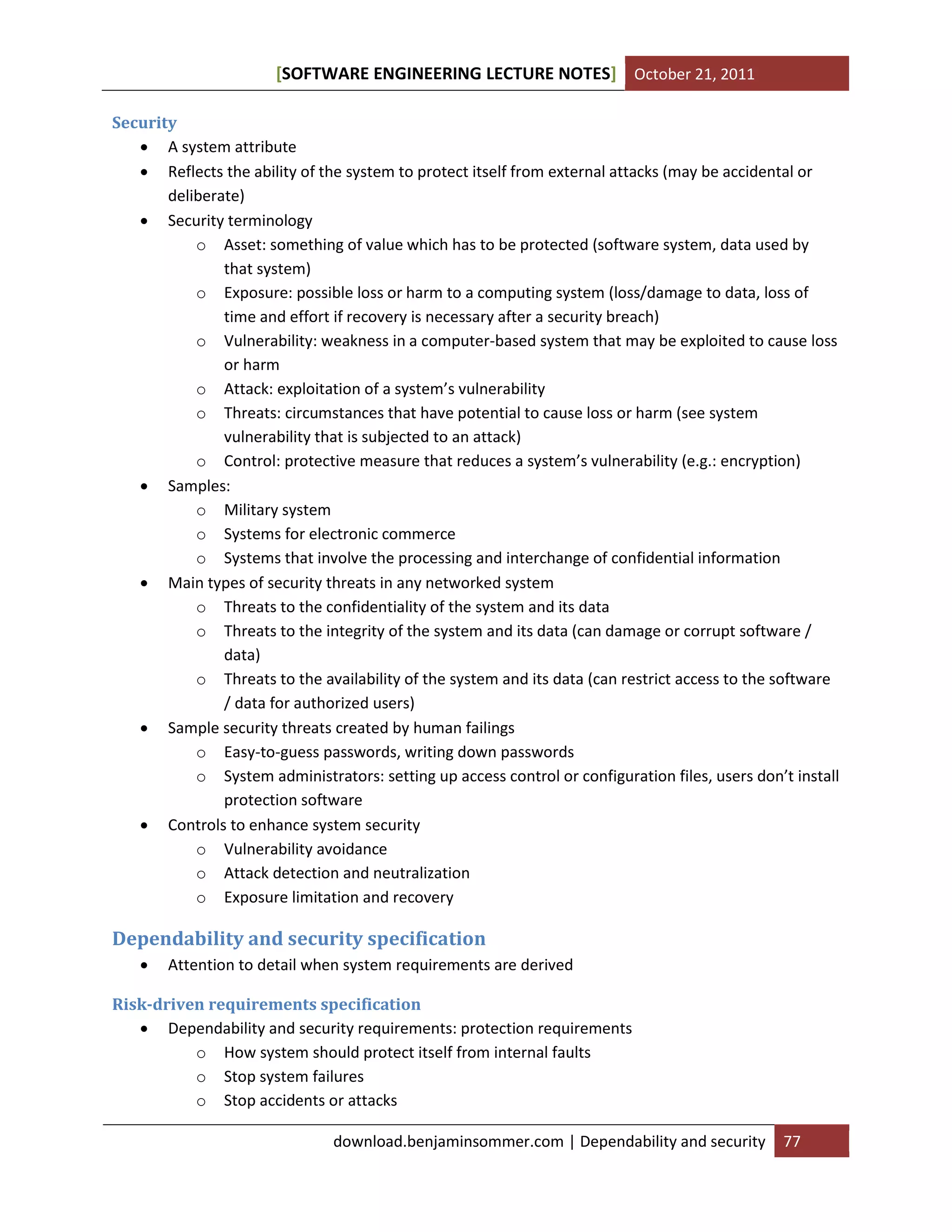 SOFTWARE ENGINEERING LECTURE NOTES[ ] October 21, 2011
download.benjaminsommer.com | Dependability and security 77
Security
 A system attribute
 Reflects the ability of the system to protect itself from external attacks (may be accidental or
deliberate)
 Security terminology
o Asset: something of value which has to be protected (software system, data used by
that system)
o Exposure: possible loss or harm to a computing system (loss/damage to data, loss of
time and effort if recovery is necessary after a security breach)
o Vulnerability: weakness in a computer-based system that may be exploited to cause loss
or harm
o Attack: exploitation of a system’s vulnerability
o Threats: circumstances that have potential to cause loss or harm (see system
vulnerability that is subjected to an attack)
o Control: protective measure that reduces a system’s vulnerability (e.g.: encryption)
 Samples:
o Military system
o Systems for electronic commerce
o Systems that involve the processing and interchange of confidential information
 Main types of security threats in any networked system
o Threats to the confidentiality of the system and its data
o Threats to the integrity of the system and its data (can damage or corrupt software /
data)
o Threats to the availability of the system and its data (can restrict access to the software
/ data for authorized users)
 Sample security threats created by human failings
o Easy-to-guess passwords, writing down passwords
o System administrators: setting up access control or configuration files, users don’t install
protection software
 Controls to enhance system security
o Vulnerability avoidance
o Attack detection and neutralization
o Exposure limitation and recovery
Dependability and security specification
 Attention to detail when system requirements are derived
Risk-driven requirements specification
 Dependability and security requirements: protection requirements
o How system should protect itself from internal faults
o Stop system failures
o Stop accidents or attacks
 