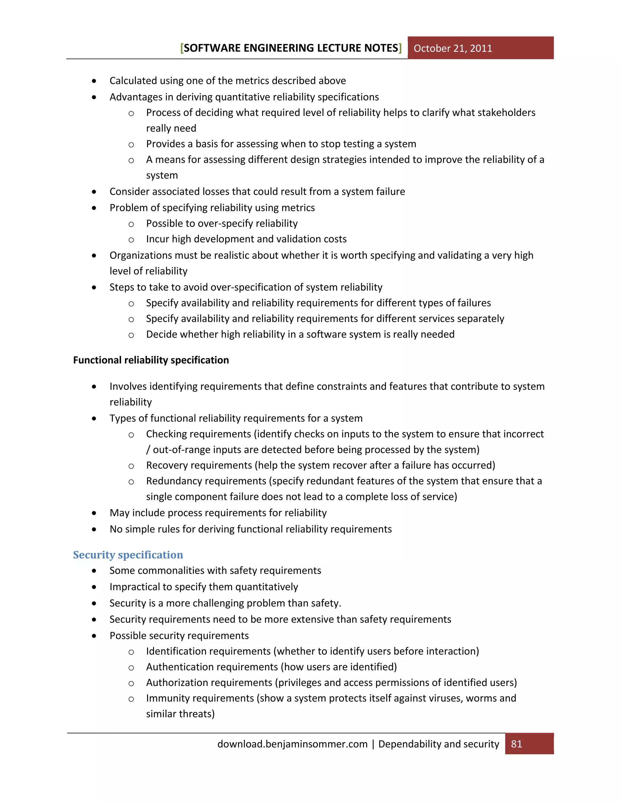 SOFTWARE ENGINEERING LECTURE NOTES[ ] October 21, 2011
download.benjaminsommer.com | Dependability and security 81
 Calculated using one of the metrics described above
 Advantages in deriving quantitative reliability specifications
o Process of deciding what required level of reliability helps to clarify what stakeholders
really need
o Provides a basis for assessing when to stop testing a system
o A means for assessing different design strategies intended to improve the reliability of a
system
 Consider associated losses that could result from a system failure
 Problem of specifying reliability using metrics
o Possible to over-specify reliability
o Incur high development and validation costs
 Organizations must be realistic about whether it is worth specifying and validating a very high
level of reliability
 Steps to take to avoid over-specification of system reliability
o Specify availability and reliability requirements for different types of failures
o Specify availability and reliability requirements for different services separately
o Decide whether high reliability in a software system is really needed
Functional reliability specification
 Involves identifying requirements that define constraints and features that contribute to system
reliability
 Types of functional reliability requirements for a system
o Checking requirements (identify checks on inputs to the system to ensure that incorrect
/ out-of-range inputs are detected before being processed by the system)
o Recovery requirements (help the system recover after a failure has occurred)
o Redundancy requirements (specify redundant features of the system that ensure that a
single component failure does not lead to a complete loss of service)
 May include process requirements for reliability
 No simple rules for deriving functional reliability requirements
Security specification
 Some commonalities with safety requirements
 Impractical to specify them quantitatively
 Security is a more challenging problem than safety.
 Security requirements need to be more extensive than safety requirements
 Possible security requirements
o Identification requirements (whether to identify users before interaction)
o Authentication requirements (how users are identified)
o Authorization requirements (privileges and access permissions of identified users)
o Immunity requirements (show a system protects itself against viruses, worms and
similar threats)
 