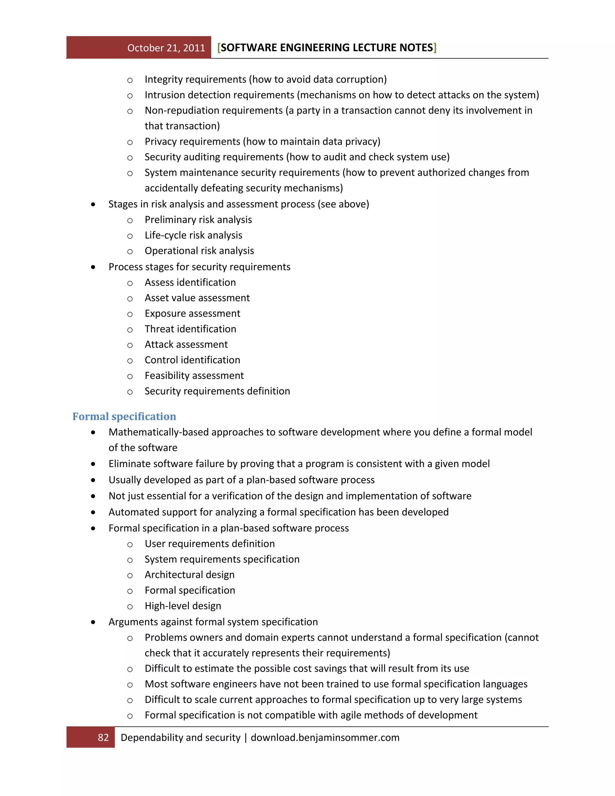 October 21, 2011 SOFTWARE ENGINEERING LECTURE NOTES[ ]
82 Dependability and security | download.benjaminsommer.com
o Integrity requirements (how to avoid data corruption)
o Intrusion detection requirements (mechanisms on how to detect attacks on the system)
o Non-repudiation requirements (a party in a transaction cannot deny its involvement in
that transaction)
o Privacy requirements (how to maintain data privacy)
o Security auditing requirements (how to audit and check system use)
o System maintenance security requirements (how to prevent authorized changes from
accidentally defeating security mechanisms)
 Stages in risk analysis and assessment process (see above)
o Preliminary risk analysis
o Life-cycle risk analysis
o Operational risk analysis
 Process stages for security requirements
o Assess identification
o Asset value assessment
o Exposure assessment
o Threat identification
o Attack assessment
o Control identification
o Feasibility assessment
o Security requirements definition
Formal specification
 Mathematically-based approaches to software development where you define a formal model
of the software
 Eliminate software failure by proving that a program is consistent with a given model
 Usually developed as part of a plan-based software process
 Not just essential for a verification of the design and implementation of software
 Automated support for analyzing a formal specification has been developed
 Formal specification in a plan-based software process
o User requirements definition
o System requirements specification
o Architectural design
o Formal specification
o High-level design
 Arguments against formal system specification
o Problems owners and domain experts cannot understand a formal specification (cannot
check that it accurately represents their requirements)
o Difficult to estimate the possible cost savings that will result from its use
o Most software engineers have not been trained to use formal specification languages
o Difficult to scale current approaches to formal specification up to very large systems
o Formal specification is not compatible with agile methods of development
 