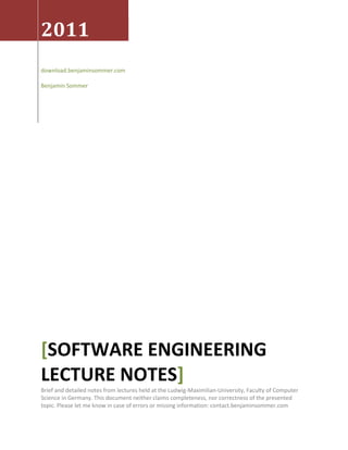 2011
download.benjaminsommer.com
Benjamin Sommer
SOFTWARE ENGINEERING[
LECTURE NOTES]
Brief and detailed notes from lectures held at the Ludwig-Maximilian-University, Faculty of Computer
Science in Germany. This document neither claims completeness, nor correctness of the presented
topic. Please let me know in case of errors or missing information: contact.benjaminsommer.com
 