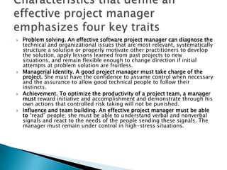    Problem solving. An effective software project manager can diagnose the
    technical and organizational issues that are most relevant, systematically
    structure a solution or properly motivate other practitioners to develop
    the solution, apply lessons learned from past projects to new
    situations, and remain flexible enough to change direction if initial
    attempts at problem solution are fruitless.
   Managerial identity. A good project manager must take charge of the
    project. She must have the confidence to assume control when necessary
    and the assurance to allow good technical people to follow their
    instincts.
   Achievement. To optimize the productivity of a project team, a manager
    must reward initiative and accomplishment and demonstrate through his
    own actions that controlled risk taking will not be punished.
   Influence and team building. An effective project manager must be able
    to “read” people; she must be able to understand verbal and nonverbal
    signals and react to the needs of the people sending these signals. The
    manager must remain under control in high-stress situations.
 