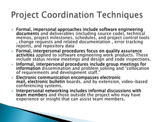    Formal, impersonal approaches include software engineering
    documents and deliverables (including source code), technical
    memos, project milestones, schedules, and project control tools
    , change requests and related documentation , error tracking
    reports, and repository data
   Formal, interpersonal procedures focus on quality assurance
    activities applied to software engineering work products. These
    include status review meetings and design and code inspections.
   Informal, interpersonal procedures include group meetings for
    information dissemination and problem solving and “collocation
    of requirements and development staff.”
   Electronic communication encompasses electronic
    mail, electronic bulletin boards, and by extension, video-based
    conferencing systems.
   Interpersonal networking includes informal discussions with
    team members and those outside the project who may have
    experience or insight that can assist team members.
 
