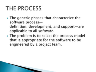    The generic phases that characterize the
    software process—
    definition, development, and support—are
    applicable to all software.
   The problem is to select the process model
    that is appropriate for the software to be
    engineered by a project team.
 