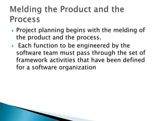    Project planning begins with the melding of
    the product and the process.
    Each function to be engineered by the
    software team must pass through the set of
    framework activities that have been defined
    for a software organization
 