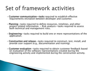 • Customer communication—tasks required to establish effective
  requirements elicitation between developer and customer.

• Planning—tasks required to define resources, timelines, and other
  project related information. • Risk analysis—tasks required to assess
  both technical and management risks.

• Engineering—tasks required to build one or more representations of the
  application.

• Construction and release—tasks required to construct, test, install, and
  provide user support (e.g., documentation and training).

• Customer evaluation—tasks required to obtain customer feedback based
  on evaluation of the software representations created during the
  engineering activity and implemented during the construction activity.
 