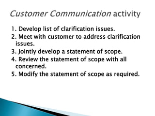 1. Develop list of clarification issues.
2. Meet with customer to address clarification
 issues.
3. Jointly develop a statement of scope.
4. Review the statement of scope with all
 concerned.
5. Modify the statement of scope as required.
 