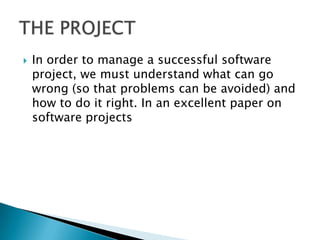    In order to manage a successful software
    project, we must understand what can go
    wrong (so that problems can be avoided) and
    how to do it right. In an excellent paper on
    software projects
 
