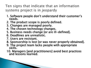 1. Software people don’t understand their customer’s
  needs.
2. The product scope is poorly defined.
3. Changes are managed poorly.
4. The chosen technology changes.
5. Business needs change [or are ill-defined].
6. Deadlines are unrealistic.
7. Users are resistant.
8. Sponsorship is lost [or was never properly obtained].
9. The project team lacks people with appropriate
  skills.
10. Managers [and practitioners] avoid best practices
  and lessons learned.
 