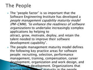    The “people factor” is so important that the
    Software Engineering Institute has developed a
    people management capability maturity model
    (PM-CMM), “to enhance the readiness of software
    organizations to undertake increasingly complex
    applications by helping to
    attract, grow, motivate, deploy, and retain the
    talent needed to improve their software
    development capability”.
   The people management maturity model defines
    the following key practice areas for software
    people: recruiting, selection, performance
    management, training, compensation, career
    development, organization and work design, and
    team/culture development. Organizations that
 