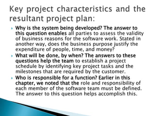    Why is the system being developed? The answer to
    this question enables all parties to assess the validity
    of business reasons for the software work. Stated in
    another way, does the business purpose justify the
    expenditure of people, time, and money?
   What will be done, by when? The answers to these
    questions help the team to establish a project
    schedule by identifying key project tasks and the
    milestones that are required by the customer.
   Who is responsible for a function? Earlier in this
    chapter, we noted that the role and responsibility of
    each member of the software team must be defined.
    The answer to this question helps accomplish this.
 
