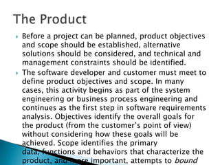    Before a project can be planned, product objectives
    and scope should be established, alternative
    solutions should be considered, and technical and
    management constraints should be identified.
   The software developer and customer must meet to
    define product objectives and scope. In many
    cases, this activity begins as part of the system
    engineering or business process engineering and
    continues as the first step in software requirements
    analysis. Objectives identify the overall goals for
    the product (from the customer’s point of view)
    without considering how these goals will be
    achieved. Scope identifies the primary
    data, functions and behaviors that characterize the
    product, and more important, attempts to bound
 