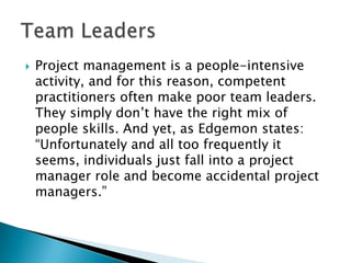    Project management is a people-intensive
    activity, and for this reason, competent
    practitioners often make poor team leaders.
    They simply don’t have the right mix of
    people skills. And yet, as Edgemon states:
    “Unfortunately and all too frequently it
    seems, individuals just fall into a project
    manager role and become accidental project
    managers.”
 