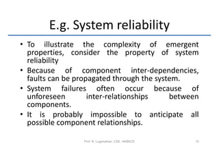 E.g. System reliability
• To illustrate the complexity of emergent
  properties, consider the property of system
  reliability
• Because of component inter-dependencies,
  faults can be propagated through the system.
• System failures often occur because of
  unforeseen        inter-relationships    between
  components.
• It is probably impossible to anticipate all
  possible component relationships.

                 Prof. R. Loganathan, CSE, HKBKCE   10
 