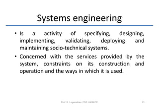 Systems engineering
• Is a activity of specifying, designing,
  implementing,     validating,    deploying  and
  maintaining socio-technical systems.
• Concerned with the services provided by the
  system, constraints on its construction and
  operation and the ways in which it is used.



                 Prof. R. Loganathan, CSE, HKBKCE   13
 