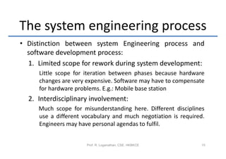 The system engineering process
• Distinction between system Engineering process and
  software development process:
  1. Limited scope for rework during system development:
     Little scope for iteration between phases because hardware
     changes are very expensive. Software may have to compensate
     for hardware problems. E.g.: Mobile base station
  2. Interdisciplinary involvement:
     Much scope for misunderstanding here. Different disciplines
     use a different vocabulary and much negotiation is required.
     Engineers may have personal agendas to fulfil.


                      Prof. R. Loganathan, CSE, HKBKCE         15
 