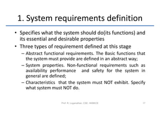 1. System requirements definition
• Specifies what the system should do(its functions) and
  its essential and desirable properties
• Three types of requirement defined at this stage
  – Abstract functional requirements. The Basic functions that
    the system must provide are defined in an abstract way;
  – System properties. Non-functional requirements such as
    availability performance and safety for the system in
    general are defined;
  – Characteristics that the system must NOT exhibit. Specify
    what system must NOT do.

                     Prof. R. Loganathan, CSE, HKBKCE       17
 