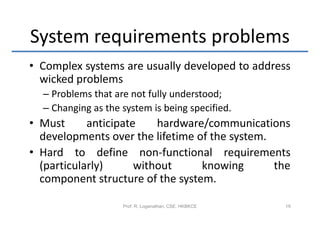 System requirements problems
• Complex systems are usually developed to address
  wicked problems
  – Problems that are not fully understood;
  – Changing as the system is being specified.
• Must      anticipate    hardware/communications
  developments over the lifetime of the system.
• Hard to define non-functional requirements
  (particularly)      without     knowing       the
  component structure of the system.

                    Prof. R. Loganathan, CSE, HKBKCE   19
 