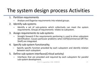The system design process Activities
1. Partition requirements
   –   Analyse and Organise requirements into related groups.
2. Identify sub-systems
   –   Identify a set of sub-systems which collectively can meet the system
       requirements. Groups of requirements relates to subsystem.
3. Assign requirements to sub-systems
   –   Straight forward if the requirements portioning is used to drive subsystem
       identification. Causes particular problems when COTS(Commercial Off-The-
       Shelf) are integrated.
4. Specify sub-system functionality.
   –   Specify specific function provided by each subsystem and identify relation
       between each subsystem.
5. Define sub-system interfaces(Critical activity)
   –   Interfaces that are provided and required by each subsystem for parallel
       sub-system development.
                            Prof. R. Loganathan, CSE, HKBKCE                   21
 
