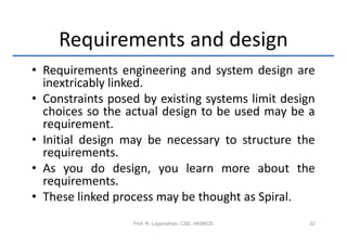Requirements and design
• Requirements engineering and system design are
  inextricably linked.
• Constraints posed by existing systems limit design
  choices so the actual design to be used may be a
  requirement.
• Initial design may be necessary to structure the
  requirements.
• As you do design, you learn more about the
  requirements.
• These linked process may be thought as Spiral.
                  Prof. R. Loganathan, CSE, HKBKCE   22
 