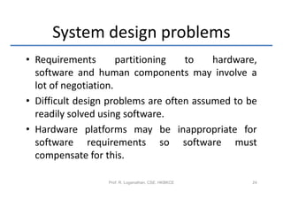 System design problems
• Requirements        partitioning  to    hardware,
  software and human components may involve a
  lot of negotiation.
• Difficult design problems are often assumed to be
  readily solved using software.
• Hardware platforms may be inappropriate for
  software requirements so software must
  compensate for this.

                  Prof. R. Loganathan, CSE, HKBKCE   24
 