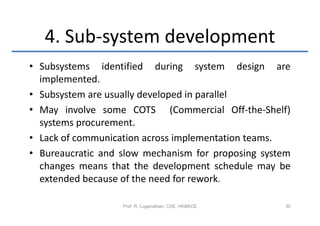4. Sub-system development
• Subsystems identified during system design are
  implemented.
• Subsystem are usually developed in parallel
• May involve some COTS (Commercial Off-the-Shelf)
  systems procurement.
• Lack of communication across implementation teams.
• Bureaucratic and slow mechanism for proposing system
  changes means that the development schedule may be
  extended because of the need for rework.

                   Prof. R. Loganathan, CSE, HKBKCE   30
 
